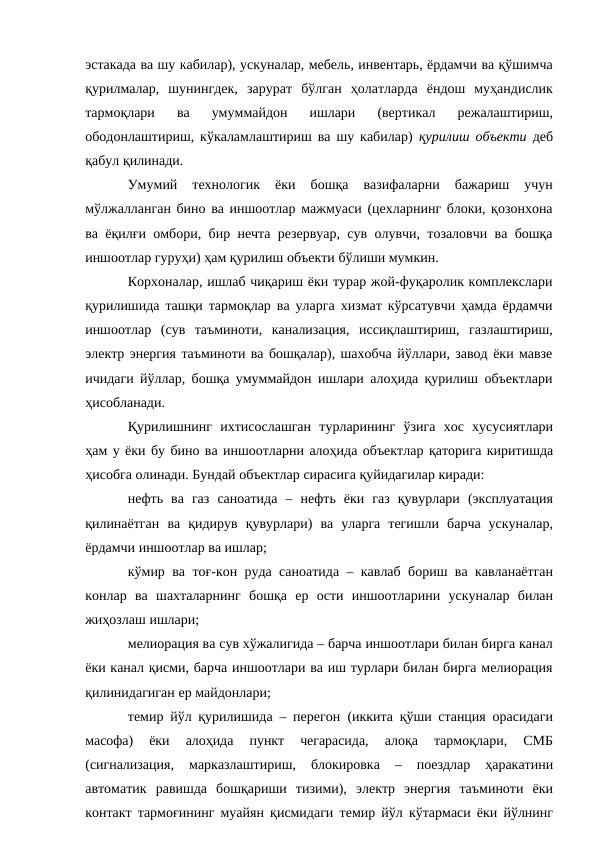 эстакада ва шу кабилар), ускуналар, мебель, инвентарь, ёрдамчи ва қўшимча
қурилмалар, шунингдек, зарурат бўлган ҳолатларда ёндош муҳандислик
тармоқлари 
ва 
умуммайдон 
ишлари 
(вертикал 
режалаштириш,
ободонлаштириш, кўкаламлаштириш ва шу кабилар)  қурилиш объекти  деб
қабул қилинади.
Умумий 
технологик 
ёки 
бошқа 
вазифаларни 
бажариш 
учун
мўлжалланган бино ва иншоотлар мажмуаси (цехларнинг блоки, қозонхона
ва ёқилғи омбори, бир нечта резервуар, сув олувчи, тозаловчи ва бошқа
иншоотлар гуруҳи) ҳам қурилиш объекти бўлиши мумкин.
Корхоналар, ишлаб чиқариш ёки турар жой-фуқаролик комплекслари
қурилишида ташқи тармоқлар ва уларга хизмат кўрсатувчи ҳамда ёрдамчи
иншоотлар (сув таъминоти, канализация, иссиқлаштириш, газлаштириш,
электр энергия таъминоти ва бошқалар), шахобча йўллари, завод ёки мавзе
ичидаги йўллар, бошқа умуммайдон ишлари алоҳида қурилиш объектлари
ҳисобланади.
Қурилишнинг ихтисослашган турларининг ўзига хос хусусиятлари
ҳам у ёки бу бино ва иншоотларни алоҳида объектлар қаторига киритишда
ҳисобга олинади. Бундай объектлар сирасига қуйидагилар киради:
нефть ва газ саноатида – нефть ёки газ қувурлари (эксплуатация
қилинаётган ва қидирув қувурлари) ва уларга тегишли барча ускуналар,
ёрдамчи иншоотлар ва ишлар;
кўмир ва тоғ-кон руда саноатида – кавлаб бориш ва кавланаётган
конлар ва шахталарнинг бошқа ер ости иншоотларини ускуналар билан
жиҳозлаш ишлари;
мелиорация ва сув хўжалигида – барча иншоотлари билан бирга канал
ёки канал қисми, барча иншоотлари ва иш турлари билан бирга мелиорация
қилинидагиган ер майдонлари;
темир йўл қурилишида – перегон (иккита қўши станция орасидаги
масофа) 
ёки 
алоҳида 
пункт 
чегарасида, 
алоқа 
тармоқлари, 
СМБ
(сигнализация, 
марказлаштириш, 
блокировка 
– 
поездлар 
ҳаракатини
автоматик равишда бошқариши тизими), электр энергия таъминоти ёки
контакт тармоғининг муайян қисмидаги темир йўл кўтармаси ёки йўлнинг
