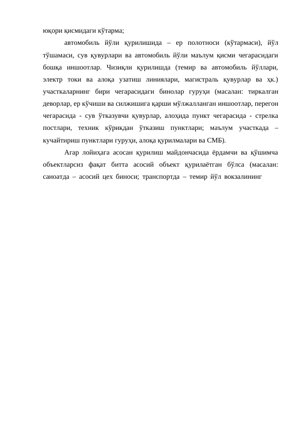 юқори қисмидаги кўтарма;
автомобиль йўли қурилишида – ер полотноси (кўтармаси), йўл
тўшамаси, сув қувурлари ва автомобиль йўли маълум қисми чегарасидаги
бошқа  иншоотлар.  Чизиқли  қурилишда  (темир  ва  автомобиль  йўллари,
электр токи  ва  алоқа  узатиш  линиялари,  магистраль  қувурлар  ва  ҳк.)
участкаларнинг бири  чегарасидаги  бинолар  гуруҳи  (масалан:  тиркалган
деворлар, ер кўчиши ва силжишига қарши мўлжалланган иншоотлар, перегон
чегарасида - сув ўтказувчи қувурлар, алоҳида пункт чегарасида - стрелка
постлари,  техник кўрикдан  ўтказиш  пунктлари;  маълум участкада –
кучайтириш пунктлари гуруҳи, алоқа қурилмалари ва СМБ).
Агар лойиҳага асосан қурилиш майдончасида ёрдамчи ва қўшимча
объектларсиз фақат битта асосий объект қурилаётган бўлса (масалан:
саноатда – асосий цех биноси; транспортда – темир йўл вокзалининг

