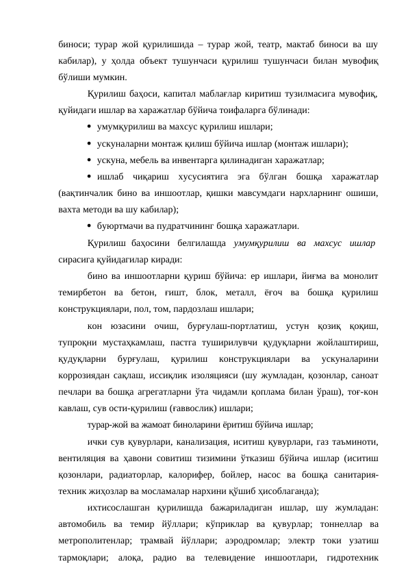 биноси; турар жой қурилишида – турар жой, театр, мактаб биноси ва шу
кабилар), у ҳолда объект тушунчаси қурилиш тушунчаси билан мувофиқ
бўлиши мумкин.
Қурилиш баҳоси, капитал маблағлар киритиш тузилмасига мувофиқ, 
қуйидаги ишлар ва харажатлар бўйича тоифаларга бўлинади:
 умумқурилиш ва махсус қурилиш ишлари;
 ускуналарни монтаж қилиш бўйича ишлар (монтаж ишлари);
 ускуна, мебель ва инвентарга қилинадиган харажатлар;
 ишлаб чиқариш хусусиятига эга бўлган бошқа харажатлар
(вақтинчалик бино ва иншоотлар, қишки мавсумдаги нархларнинг ошиши,
вахта методи ва шу кабилар);
 буюртмачи ва пудратчининг бошқа харажатлари.
Қурилиш баҳосини   белгилашда   умумқурилиш   ва   махсус   ишлар
сирасига қуйидагилар киради:
бино ва иншоотларни қуриш бўйича: ер ишлари, йиғма ва монолит
темирбетон ва бетон, ғишт, блок, металл, ёғоч ва бошқа қурилиш
конструкциялари, пол, том, пардозлаш ишлари;
кон юзасини очиш, бурғулаш-портлатиш, устун қозиқ қоқиш,
тупроқни мустаҳкамлаш, пастга туширилувчи қудуқларни жойлаштириш,
қудуқларни 
бурғулаш, 
қурилиш 
конструкциялари 
ва 
ускуналарини
коррозиядан сақлаш, иссиқлик изоляцияси (шу жумладан, қозонлар, саноат
печлари ва бошқа агрегатларни ўта чидамли қоплама билан ўраш), тоғ-кон
кавлаш, сув ости-қурилиш (ғаввослик) ишлари;
турар-жой ва жамоат биноларини ёритиш бўйича ишлар;
ички сув қувурлари, канализация, иситиш қувурлари, газ таъминоти,
вентиляция ва ҳавони совитиш тизимини ўтказиш бўйича ишлар (иситиш
қозонлари, радиаторлар, калорифер, бойлер, насос ва бошқа санитария-
техник жиҳозлар ва мосламалар нархини қўшиб ҳисоблаганда);
ихтисослашган қурилишда бажариладиган ишлар, шу жумладан:
автомобиль ва темир йўллари; кўприклар ва қувурлар; тоннеллар ва
метрополитенлар; трамвай йўллари; аэродромлар; электр токи узатиш
тармоқлари; алоқа, радио ва телевидение иншоотлари, гидротехник
