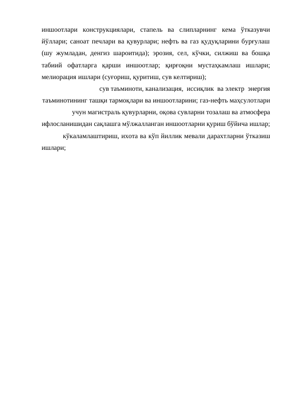 иншоотлари конструкциялари, стапель ва слипларнинг кема ўтказувчи
йўллари; саноат печлари ва қувурлари; нефть ва газ қудуқларини бурғулаш
(шу жумладан, денгиз шароитида); эрозия, сел, кўчки, силжиш ва бошқа
табиий офатларга қарши иншоотлар; қирғоқни мустаҳкамлаш ишлари;
мелиорация ишлари (суғориш, қуритиш, сув келтириш);
сув таъминоти, канализация,  иссиқлик  ва электр  энергия
таъминотининг ташқи тармоқлари ва иншоотларини; газ-нефть маҳсулотлари
учун магистраль қувурларни, оқова сувларни тозалаш ва атмосфера
ифлосланишидан сақлашга мўлжалланган иншоотларни қуриш бўйича ишлар;
кўкаламлаштириш, ихота ва кўп йиллик мевали дарахтларни ўтказиш
ишлари;
