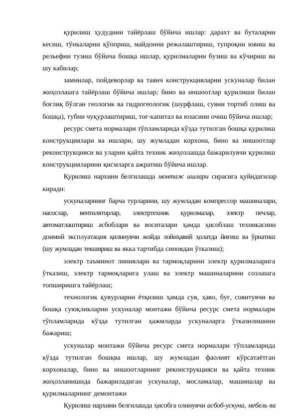 қурилиш ҳудудини тайёрлаш бўйича ишлар: дарахт ва буталарни
кесиш, тўнкаларни қўпориш, майдонни режалаштириш, тупроқни ювиш ва
рельефни тузиш бўйича бошқа ишлар, қурилмаларни бузиш ва кўчириш ва
шу кабилар;
заминлар, пойдеворлар ва таянч конструкцияларни ускуналар билан
жиҳозлашга тайёрлаш бўйича ишлар; бино ва иншоотлар қурилиши билан
боғлиқ бўлган геологик ва гидрогеологик (шурфлаш, сувни тортиб олиш ва
бошқа), тубни чуқурлаштириш, тоғ-капитал ва юзасини очиш бўйича ишлар;
ресурс смета нормалари тўпламларида кўзда тутилган бошқа қурилиш
конструкциялари ва ишлари, шу жумладан корхона, бино ва иншоотлар
реконструкцияси ва уларни қайта техник жиҳозлашда бажарилувчи қурилиш
конструкцияларини қисмларга ажратиш бўйича ишлар.
Қурилиш нархини белгилашда монтаж ишлари сирасига қуйидагилар
киради:
ускуналарнинг барча турларини, шу жумладан компрессор машиналари,
насослар,  вентиляторлар,
 электртехник  қурилмалар,  электр  печлар,
автоматлаштириш асбоблари  ва  воситалари  ҳамда  ҳисоблаш  техникасини
доимий эксплуатация қилинувчи жойда лойиҳавий ҳолатда йиғиш ва  ўрнатиш
(шу жумладан текшириш ва якка тартибда синовдан ўтказиш);
электр таъминот линиялари ва тармоқларини электр қурилмаларига
ўтказиш, электр тармоқларига улаш ва электр машиналарини созлашга
топширишга тайёрлаш;
технологик қувурларни ётқизиш ҳамда сув, ҳаво, буғ, совитувчи ва
бошқа суюқликларни ускуналар монтажи бўйича ресурс смета нормалари
тўпламларида кўзда тутилган ҳажмларда ускуналарга ўтказилишини
бажариш;
ускуналар монтажи бўйича ресурс смета нормалари тўпламларида
кўзда тутилган бошқва ишлар, шу жумладан фаолият кўрсатаётган
корхоналар, бино ва иншоотларнинг реконструкцияси ва қайта техник
жиҳозланишида бажариладиган ускуналар, мосламалар, машиналар ва
қурилмаларнинг демонтажи
Қурилиш нархини белгилашда ҳисобга олинувчи асбоб-ускуна, мебель ва
