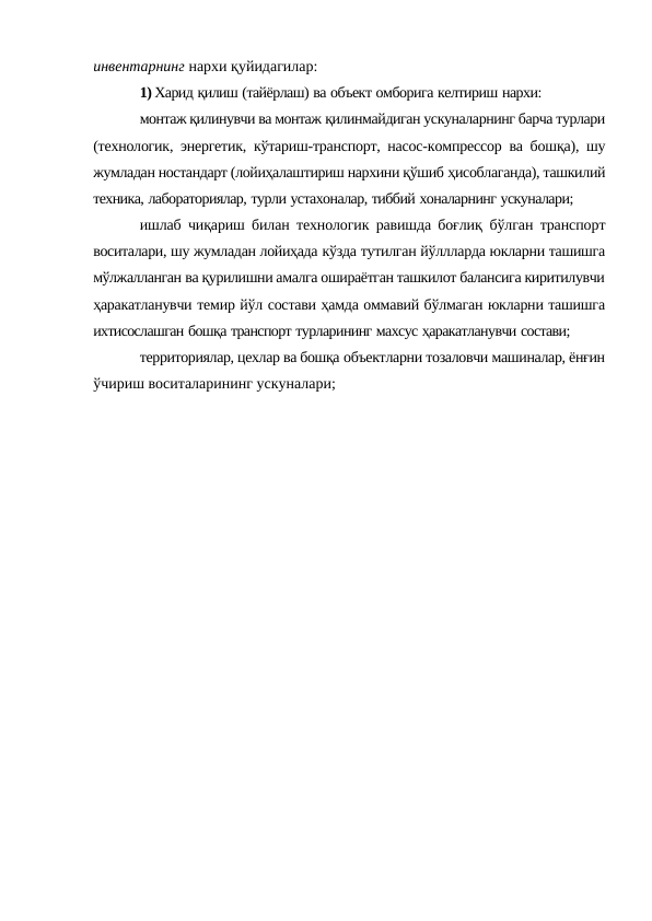 инвентарнинг нархи қуйидагилар:
1) Харид қилиш (тайёрлаш) ва объект омборига келтириш нархи:
монтаж қилинувчи ва монтаж қилинмайдиган ускуналарнинг барча турлари
(технологик, энергетик, кўтариш-транспорт, насос-компрессор ва бошқа), шу
жумладан ностандарт (лойиҳалаштириш нархини қўшиб ҳисоблаганда), ташкилий
техника, лабораториялар, турли устахоналар, тиббий хоналарнинг ускуналари;
ишлаб чиқариш билан технологик равишда боғлиқ  бўлган транспорт
воситалари, шу жумладан лойиҳада кўзда тутилган йўллларда юкларни ташишга
мўлжалланган ва қурилишни амалга ошираётган ташкилот балансига киритилувчи
ҳаракатланувчи темир йўл состави ҳамда оммавий бўлмаган юкларни ташишга
ихтисослашган бошқа транспорт турларининг махсус ҳаракатланувчи состави;
территориялар, цехлар ва бошқа объектларни тозаловчи машиналар, ёнғин
ўчириш воситаларининг ускуналари;
