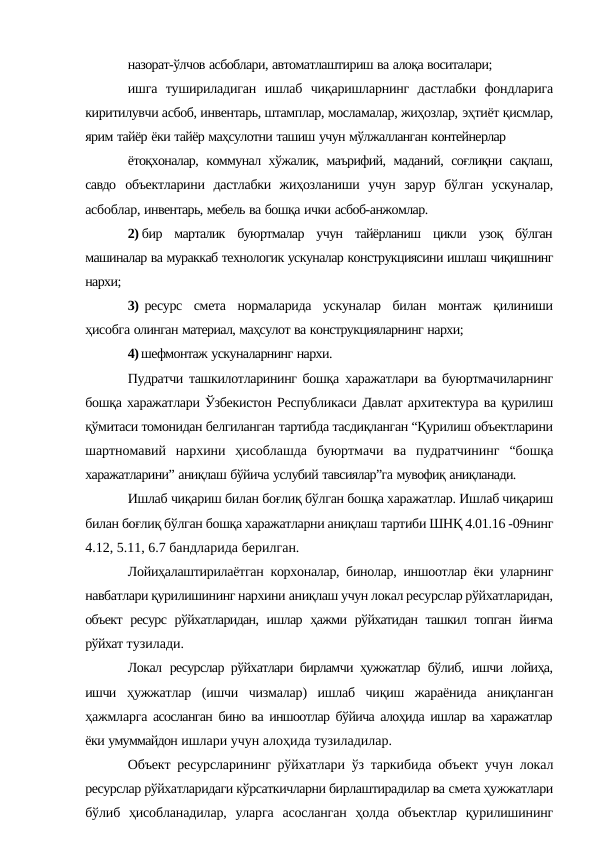 назорат-ўлчов асбоблари, автоматлаштириш ва алоқа воситалари;
ишга тушириладиган ишлаб чиқаришларнинг дастлабки фондларига
киритилувчи асбоб, инвентарь, штамплар, мосламалар, жиҳозлар, эҳтиёт қисмлар,
ярим тайёр ёки тайёр маҳсулотни ташиш учун мўлжалланган контейнерлар
ётоқхоналар, коммунал хўжалик, маърифий, маданий, соғлиқни сақлаш,
савдо объектларини  дастлабки  жиҳозланиши  учун  зарур  бўлган  ускуналар,
асбоблар, инвентарь, мебель ва бошқа ички асбоб-анжомлар.
2) бир марталик буюртмалар учун тайёрланиш цикли узоқ бўлган
машиналар ва мураккаб технологик ускуналар конструкциясини ишлаш чиқишнинг
нархи;
3) ресурс смета нормаларида ускуналар билан монтаж қилиниши
ҳисобга олинган материал, маҳсулот ва конструкцияларнинг нархи;
4) шефмонтаж ускуналарнинг нархи.
Пудратчи ташкилотларининг бошқа  харажатлари ва буюртмачиларнинг
бошқа харажатлари Ўзбекистон Республикаси Давлат архитектура ва қурилиш
қўмитаси томонидан белгиланган тартибда тасдиқланган “Қурилиш объектларини
шартномавий нархини ҳисоблашда буюртмачи ва пудратчининг “бошқа
харажатларини” аниқлаш бўйича услубий тавсиялар”га мувофиқ аниқланади.
Ишлаб чиқариш билан боғлиқ бўлган бошқа харажатлар. Ишлаб чиқариш
билан боғлиқ бўлган бошқа харажатларни аниқлаш тартиби ШНҚ 4.01.16 -09нинг
4.12, 5.11, 6.7 бандларида берилган.
Лойиҳалаштирилаётган корхоналар, бинолар, иншоотлар ёки уларнинг
навбатлари қурилишининг нархини аниқлаш учун локал ресурслар рўйхатларидан,
объект ресурс рўйхатларидан, ишлар ҳажми рўйхатидан ташкил топган йиғма
рўйхат тузилади.
Локал ресурслар рўйхатлари бирламчи ҳужжатлар  бўлиб, ишчи лойиҳа,
ишчи ҳужжатлар  (ишчи  чизмалар)  ишлаб  чиқиш  жараёнида  аниқланган
ҳажмларга асосланган бино ва иншоотлар бўйича алоҳида ишлар ва харажатлар
ёки умуммайдон ишлари учун алоҳида тузиладилар.
Объект ресурсларининг рўйхатлари ўз таркибида объект учун локал
ресурслар рўйхатларидаги кўрсаткичларни бирлаштирадилар ва смета ҳужжатлари
бўлиб ҳисобланадилар, уларга асосланган ҳолда объектлар қурилишининг
