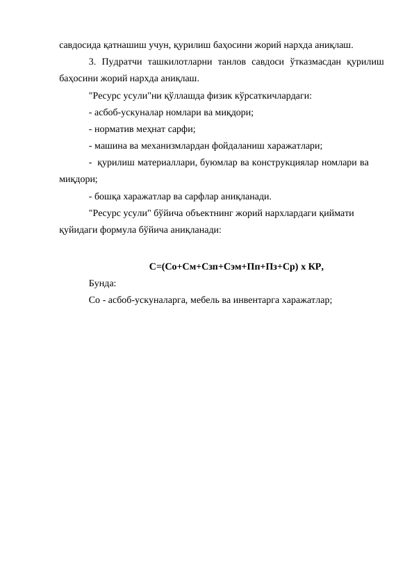 савдосида қатнашиш учун, қурилиш баҳосини жорий нархда аниқлаш.
3. Пудратчи ташкилотларни танлов савдоси ўтказмасдан қурилиш
баҳосини жорий нархда аниқлаш.
"Ресурс усули"ни қўллашда физик кўрсаткичлардаги:
- асбоб-ускуналар номлари ва миқдори;
- норматив меҳнат сарфи;
- машина ва механизмлардан фойдаланиш харажатлари;
- қурилиш материаллари, буюмлар ва конструкциялар номлари ва 
миқдори;
- бошқа харажатлар ва сарфлар аниқланади.
"Ресурс усули" бўйича объектнинг жорий нархлардаги қиймати 
қуйидаги формула бўйича аниқланади:
С=(Со+См+Сзп+Сэм+Пп+Пз+Ср) х КР,
Бунда:
Со - асбоб-ускуналарга, мебель ва инвентарга харажатлар;
