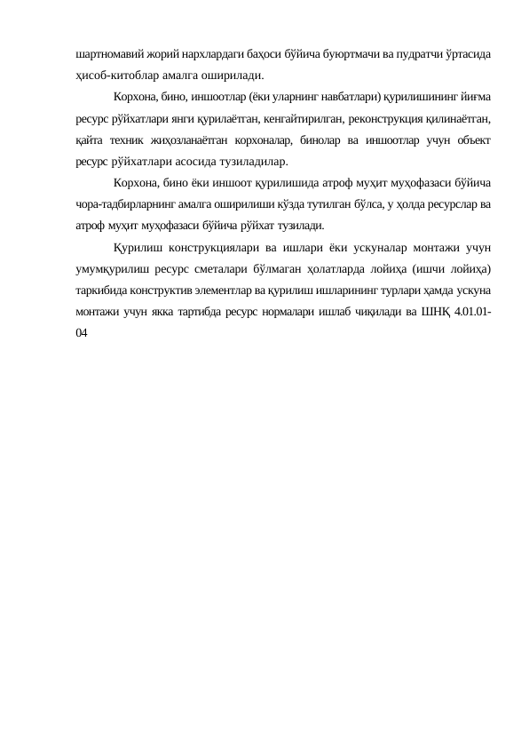 шартномавий жорий нархлардаги баҳоси бўйича буюртмачи ва пудратчи ўртасида
ҳисоб-китоблар амалга оширилади.
Корхона, бино, иншоотлар (ёки уларнинг навбатлари) қурилишининг йиғма
ресурс рўйхатлари янги қурилаётган, кенгайтирилган, реконструкция қилинаётган,
қайта техник жиҳозланаётган корхоналар, бинолар ва иншоотлар учун объект
ресурс рўйхатлари асосида тузиладилар.
Корхона, бино ёки иншоот қурилишида атроф муҳит муҳофазаси бўйича
чора-тадбирларнинг амалга оширилиши кўзда тутилган бўлса, у ҳолда ресурслар ва
атроф муҳит муҳофазаси бўйича рўйхат тузилади.
Қурилиш конструкциялари ва ишлари ёки ускуналар монтажи учун
умумқурилиш ресурс сметалари бўлмаган ҳолатларда лойиҳа (ишчи лойиҳа)
таркибида конструктив элементлар ва қурилиш ишларининг турлари ҳамда ускуна
монтажи учун якка тартибда ресурс нормалари ишлаб чиқилади ва ШНҚ 4.01.01-
04
