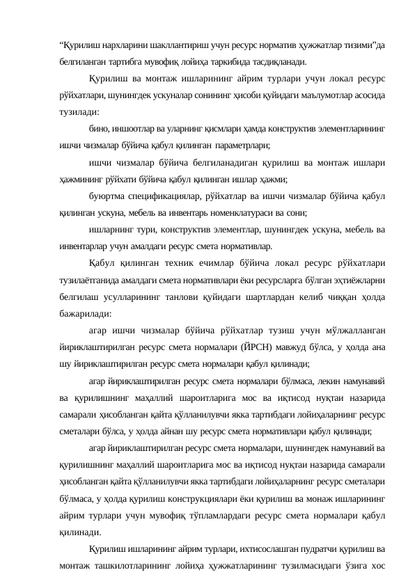 “Қурилиш нархларини шакллантириш учун ресурс норматив ҳужжатлар тизими”да
белгиланган тартибга мувофиқ лойиҳа таркибида тасдиқланади.
Қурилиш ва монтаж ишларининг айрим  турлари учун локал ресурс
рўйхатлари, шунингдек ускуналар сонининг ҳисоби қуйидаги маълумотлар асосида
тузилади:
бино, иншоотлар ва уларнинг қисмлари ҳамда конструктив элементларининг
ишчи чизмалар бўйича қабул қилинган параметрлари;
ишчи чизмалар бўйича белгиланадиган қурилиш ва монтаж ишлари
ҳажмининг рўйхати бўйича қабул қилинган ишлар ҳажми;
буюртма спецификациялар, рўйхатлар ва ишчи чизмалар бўйича қабул
қилинган ускуна, мебель ва инвентарь номенклатураси ва сони;
ишларнинг тури, конструктив элементлар, шунингдек ускуна, мебель ва
инвентарлар учун амалдаги ресурс смета нормативлар.
Қабул қилинган техник ечимлар бўйича локал ресурс рўйхатлари
тузилаётганида амалдаги смета нормативлари ёки ресурсларга бўлган эҳтиёжларни
белгилаш усулларининг танлови қуйидаги шартлардан келиб чиққан ҳолда
бажарилади:
агар ишчи чизмалар бўйича рўйхатлар тузиш учун мўлжалланган
йириклаштирилган ресурс смета нормалари (ЙРСН) мавжуд бўлса, у ҳолда ана
шу йириклаштирилган ресурс смета нормалари қабул қилинади;
агар йириклаштирилган ресурс смета нормалари бўлмаса, лекин намунавий
ва қурилишнинг  маҳаллий  шароитларига  мос  ва  иқтисод  нуқтаи  назарида
самарали ҳисобланган қайта қўлланилувчи якка тартибдаги лойиҳаларнинг ресурс
сметалари бўлса, у ҳолда айнан шу ресурс смета нормативлари қабул қилинади;
агар йириклаштирилган ресурс смета нормалари, шунингдек намунавий ва
қурилишнинг маҳаллий шароитларига мос ва иқтисод нуқтаи назарида самарали
ҳисобланган қайта қўлланилувчи якка тартибдаги лойиҳаларнинг ресурс сметалари
бўлмаса, у ҳолда қурилиш конструкциялари ёки қурилиш ва монаж ишларининг
айрим турлари учун мувофиқ тўпламлардаги ресурс смета  нормалари қабул
қилинади.
Қурилиш ишларининг айрим турлари, ихтисослашган пудратчи қурилиш ва
монтаж ташкилотларининг лойиҳа ҳужжатларининг тузилмасидаги ўзига хос
