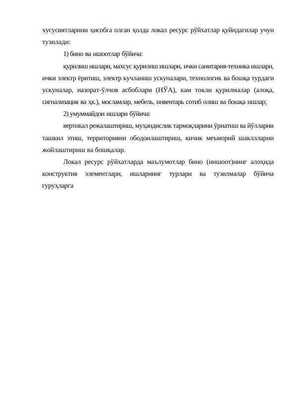 хусусиятларини ҳисобга олган ҳолда локал ресурс рўйхатлар қуйидагилар учун
тузилади:
1) бино ва ишоотлар бўйича:
қурилиш ишлари, махсус қурилиш ишлари, ички санитария-техника ишлари,
ички электр ёритиш, электр кучланиш ускуналари, технологик ва бошқа турдаги
ускуналар, назорат-ўлчов асбоблари (НЎА), кам токли қурилмалар (алоқа,
сигнализация ва ҳк.), мосламлар, мебель, инвентарь сотиб олиш ва бошқа ишлар;
2) умуммайдон ишлари бўйича:
вертикал режалаштириш, муҳандислик тармоқларини ўрнатиш ва йўлларни
ташкил этиш, территорияни ободонлаштириш, кичик меъморий шакллларни
жойлаштириш ва бошқалар.
Локал ресурс рўйхатларда маълумотлар бино (иншоот)нинг алоҳида
конструктив 
элементлари, 
ишларнинг 
турлари 
ва 
тузилмалар 
бўйича
гуруҳларга
