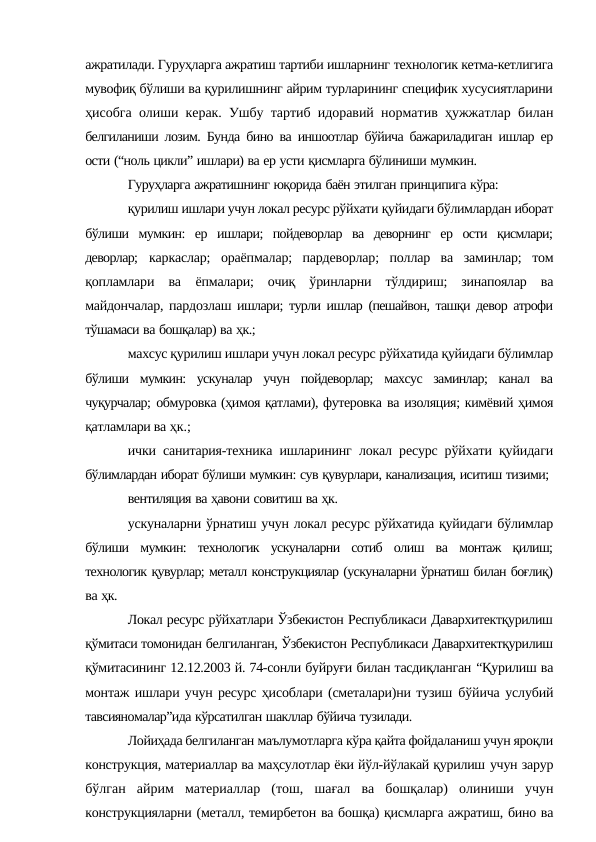 ажратилади. Гуруҳларга ажратиш тартиби ишларнинг технологик кетма-кетлигига
мувофиқ бўлиши ва қурилишнинг айрим турларининг специфик хусусиятларини
ҳисобга олиши керак. Ушбу тартиб идоравий норматив ҳужжатлар билан
белгиланиши лозим. Бунда бино ва иншоотлар бўйича бажариладиган ишлар ер
ости (“ноль цикли” ишлари) ва ер усти қисмларга бўлиниши мумкин.
Гуруҳларга ажратишнинг юқорида баён этилган принципига кўра:
қурилиш ишлари учун локал ресурс рўйхати қуйидаги бўлимлардан иборат
бўлиши мумкин: ер ишлари; пойдеворлар ва деворнинг ер ости қисмлари;
деворлар; каркаслар;  ораёпмалар;  пардеворлар;  поллар  ва  заминлар;  том
қопламлари  ва ёпмалари;  очиқ  ўринларни  тўлдириш;  зинапоялар  ва
майдончалар, пардозлаш ишлари; турли ишлар (пешайвон, ташқи девор атрофи
тўшамаси ва бошқалар) ва ҳк.;
махсус қурилиш ишлари учун локал ресурс рўйхатида қуйидаги бўлимлар
бўлиши мумкин: ускуналар учун пойдеворлар; махсус заминлар; канал ва
чуқурчалар; обмуровка (ҳимоя қатлами), футеровка ва изоляция; кимёвий ҳимоя
қатламлари ва ҳк.;
ички санитария-техника ишларининг локал ресурс рўйхати қуйидаги
бўлимлардан иборат бўлиши мумкин: сув қувурлари, канализация, иситиш тизими;
вентиляция ва ҳавони совитиш ва ҳк.
ускуналарни ўрнатиш учун локал ресурс рўйхатида қуйидаги бўлимлар
бўлиши мумкин: технологик ускуналарни сотиб олиш ва монтаж қилиш;
технологик қувурлар; металл конструкциялар (ускуналарни ўрнатиш билан боғлиқ)
ва ҳк.
Локал ресурс рўйхатлари Ўзбекистон Республикаси Давархитектқурилиш
қўмитаси томонидан белгиланган, Ўзбекистон Республикаси Давархитектқурилиш
қўмитасининг 12.12.2003 й. 74-сонли буйруғи билан тасдиқланган “Қурилиш ва
монтаж ишлари учун ресурс ҳисоблари (сметалари)ни тузиш бўйича услубий
тавсияномалар”ида кўрсатилган шакллар бўйича тузилади.
Лойиҳада белгиланган маълумотларга кўра қайта фойдаланиш учун яроқли
конструкция, материаллар ва маҳсулотлар ёки йўл-йўлакай қурилиш учун зарур
бўлган айрим материаллар (тош, шағал ва бошқалар) олиниши учун
конструкцияларни (металл, темирбетон ва бошқа) қисмларга ажратиш, бино ва

