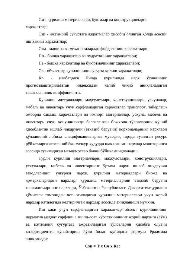 См - қурилиш материаллари, буюмлар ва конструкцияларга 
харажатлар;
Сзп - ижтимоий суғуртага ажратмалар ҳисобга олинган ҳолда асосий 
иш ҳақига харажатлар;
Сэм - машина ва механизмлардан фойдаланиш харажатлари;
Пп - бошқа харажатлар ва пудратчининг харажатлари;
Пз - бошқа харажатлар ва буюртмачининг харажатлари; 
Ср - объектлар қурилишини суғурта қилиш харажатлари;
Кр 
- 
навбатдаги 
йилда 
қурилишда 
нарх 
ўсишининг
прогнозлаштирилаётган 
индексидан 
келиб 
чиқиб 
аниқланадиган
таваккалчилик коэффициенти.
Қурилиш материаллари, маҳсулотлари, конструкциялари, ускуналар,
мебель ва инвентарь учун сарфланадиган харажатлар транспорт, тайёрлаш-
омборда сақлаш харажатлари ва импорт материаллар, ускуна, мебель ва
инвентарь учун қонунчиликда белгиланган божхона тўловларини қўшиб
ҳисобланган ишлаб чиқарувчи (етказиб берувчи) корхоналарнинг нархлари
қўлланилиб лойиҳа спецификацияларига мувофиқ тарзда тузилган ресурс
рўйхатларга асосланиб ёки мазкур ҳудудда шаклланган нархлар мониторинги
асосида тузиладиган маълумотлар банки бўйича аниқланади.
Турли қурилиш материаллари, маҳсулотлари, конструкциялари,
ускуналари, мебель ва инвентарнинг ўртача нархи ишлаб чиқарувчи
заводларнинг 
улгуржи 
нархи, 
қурилиш 
материаллари 
биржа 
ва
ярмаркаларидаги нархлар, қурилиш материалларини етказиб берувчи
ташкилотларнинг нархлари, Ўзбекистон Республикаси Давархитектқурилиш
қўмитаси томонидан чоп этиладиган қурилиш материаллари учун жорий
нархлар каталогида келтирилган нархлар асосида аниқланиши мумкин.
Иш ҳақи учун сарфланадиган харажатлар объект қурилишининг
норматив меҳнат сарфини 1 киши-соат кўрсаткичининг жорий нархига (сўм)
ва ижтимоий суғуртага ажратиладиган тўловларни 
ҳисобга олувчи
коэффициентга кўпайтириш йўли билан қуйидаги формула ёрдамида
аниқланади:
Сзп = Т х Сч х Ксс
