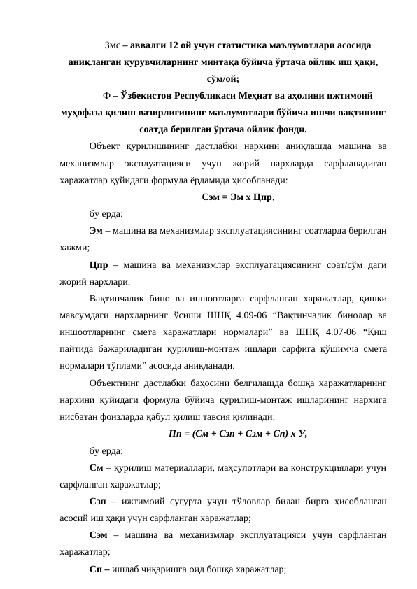 Змс – аввалги 12 ой учун статистика маълумотлари асосида 
аниқланган қурувчиларнинг минтақа бўйича ўртача ойлик иш ҳақи,
сўм/ой;
Ф – Ўзбекистон Республикаси Меҳнат ва аҳолини ижтимоий 
муҳофаза қилиш вазирлигининг маълумотлари бўйича ишчи вақтининг
соатда берилган ўртача ойлик фонди.
Объект қурилишининг дастлабки нархини аниқлашда машина ва
механизмлар 
эксплуатацияси 
учун 
жорий 
нархларда 
сарфланадиган
харажатлар қуйидаги формула ёрдамида ҳисобланади:
Сэм = Эм х Цпр,
бу ерда:
Эм – машина ва механизмлар эксплуатациясининг соатларда берилган
ҳажми;
Цпр – машина ва механизмлар эксплуатациясининг соат/сўм даги
жорий нархлари.
Вақтинчалик бино ва иншоотларга сарфланган харажатлар, қишки
мавсумдаги нархларнинг ўсиши ШНҚ 4.09-06 “Вақтинчалик бинолар ва
иншоотларнинг смета харажатлари нормалари” ва ШНҚ 4.07-06 “Қиш
пайтида бажариладиган қурилиш-монтаж ишлари сарфига қўшимча смета
нормалари тўплами” асосида аниқланади.
Объектнинг дастлабки баҳосини белгилашда бошқа харажатларнинг
нархини қуйидаги формула бўйича қурилиш-монтаж ишларининг нархига
нисбатан фоизларда қабул қилиш тавсия қилинади:
Пп = (См + Сзп + Сэм + Сп) х У,
бу ерда:
См – қурилиш материаллари, маҳсулотлари ва конструкциялари учун
сарфланган харажатлар;
Сзп – ижтимоий суғурта учун тўловлар билан бирга ҳисобланган
асосий иш ҳақи учун сарфланган харажатлар;
Сэм – машина ва механизмлар эксплуатацияси учун сарфланган
харажатлар;
Сп – ишлаб чиқаришга оид бошқа харажатлар;
