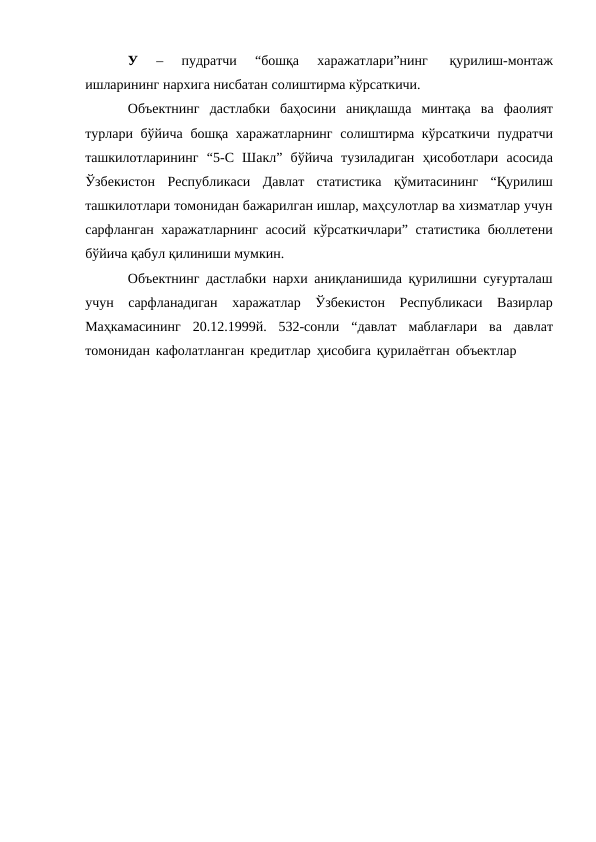 У 
– 
пудратчи 
“бошқа 
харажатлари”нинг 
қурилиш-монтаж
ишларининг нархига нисбатан солиштирма кўрсаткичи.
Объектнинг дастлабки баҳосини аниқлашда минтақа ва фаолият
турлари бўйича бошқа харажатларнинг солиштирма кўрсаткичи пудратчи
ташкилотларининг “5-С Шакл” бўйича тузиладиган ҳисоботлари асосида
Ўзбекистон Республикаси Давлат статистика қўмитасининг “Қурилиш
ташкилотлари томонидан бажарилган ишлар, маҳсулотлар ва хизматлар учун
сарфланган харажатларнинг асосий кўрсаткичлари” статистика бюллетени
бўйича қабул қилиниши мумкин.
Объектнинг дастлабки нархи аниқланишида қурилишни суғурталаш
учун сарфланадиган харажатлар Ўзбекистон Республикаси Вазирлар
Маҳкамасининг 20.12.1999й. 532-сонли “давлат маблағлари ва давлат
томонидан кафолатланган кредитлар ҳисобига қурилаётган объектлар
