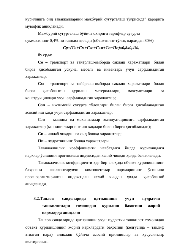 қурилишга оид таваккалларини мажбурий суғурталаш тўғрисида” қарорига 
мувофиқ аниқланади.
Мажбурий суғурталаш бўйича охириги тарифлар суғурта 
суммасининг 0,4% ни ташкил қилади (объектнинг тўлиқ нархидан 80%)
Ср=(Со+См+Сзп+Сэм+Сп+Пп)х0,8х0,4%,
бу ерда:
Со – транспорт ва тайёрлаш-омборда сақлаш харажатлари билан
бирга ҳисобланган ускуна, мебель ва инвентарь учун сарфланадиган
харажатлар;
См - транспорт ва тайёрлаш-омборда сақлаш харажатлари билан
бирга 
ҳисобланган 
қурилиш 
материаллари, 
маҳсулотлари 
ва
конструкциялари учун сарфланадиган харажатлар;
Сзп – ижтимоий суғурта тўловлари билан бирга ҳисобланадиган
асосий иш ҳақи учун сарфланадиган харажатлар;
Сэм – машина ва механизмлар эксплуатациясига сарфланадиган
харажатлар (машинистларнинг иш ҳақлари билан бирга ҳисобланади);
Сп – ишлаб чиқаришга оид бошқа харажатлар;
Пп – пудратчининг бошқа харажатлари.
Таваккалчилик  коэффициенти  навбатдаги  йилда  қурилишдаги
нархлар ўсишини прогнозлаш индексидан келиб чиққан ҳолда белгиланади.
Таваккалчилик коэффициенти ҳар бир алоҳида объект қурилишининг
баҳосини 
шакллантирувчи 
компонентлар 
нархларининг 
ўсишини
прогнозлаштирилган 
индексидан 
келиб 
чиққан 
ҳолда 
ҳисобланиб
аниқланади.
3.2.Танлов
 
савдоларида
 
қатнашиши
 
учун
 
пудратчи
ташкилотлари 
томонидан 
қурилиш 
баҳосини 
жорий
нархларда аниқлаш
Танлов савдоларида қатнашиши учун пудратчи ташкилот томонидан
объект қурилишининг жорий нархлардаги баҳосини (келгусида – таклиф
этилган нарх) аниқлаш бўйича асосий принциплар ва хусусиятлар
келтирилган.
