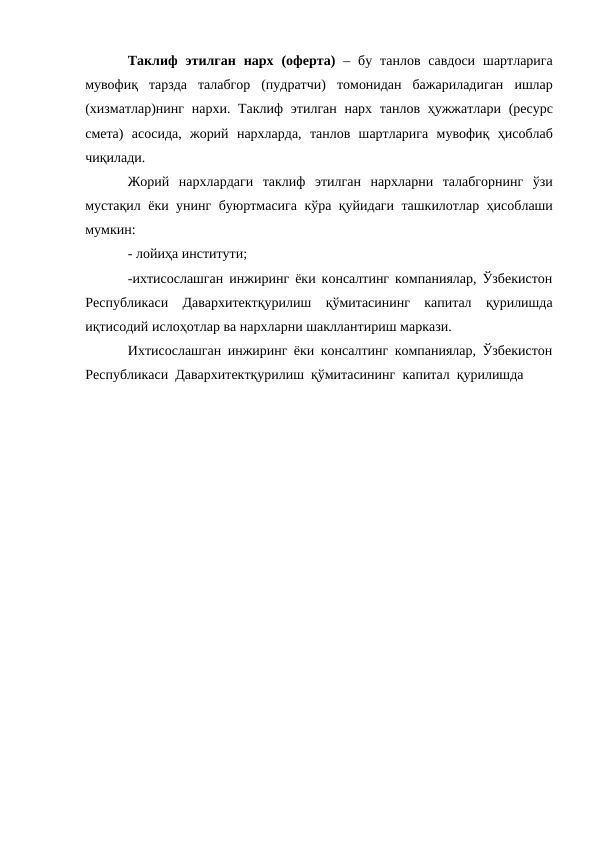 Таклиф этилган нарх (оферта) – бу танлов савдоси шартларига
мувофиқ тарзда талабгор (пудратчи) томонидан бажариладиган ишлар
(хизматлар)нинг нархи. Таклиф этилган нарх танлов ҳужжатлари (ресурс
смета) асосида, жорий нархларда, танлов шартларига мувофиқ ҳисоблаб
чиқилади.
Жорий нархлардаги таклиф этилган нархларни талабгорнинг ўзи
мустақил ёки унинг буюртмасига кўра қуйидаги ташкилотлар ҳисоблаши
мумкин:
- лойиҳа институти;
-ихтисослашган инжиринг ёки консалтинг компаниялар, Ўзбекистон
Республикаси Давархитектқурилиш қўмитасининг капитал қурилишда
иқтисодий ислоҳотлар ва нархларни шакллантириш маркази.
Ихтисослашган инжиринг ёки консалтинг компаниялар, Ўзбекистон
Республикаси Давархитектқурилиш қўмитасининг капитал қурилишда
