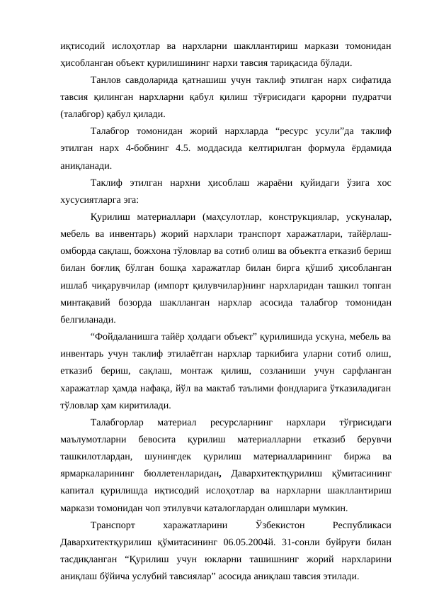 иқтисодий ислоҳотлар ва нархларни шакллантириш маркази томонидан
ҳисобланган объект қурилишининг нархи тавсия тариқасида бўлади.
Танлов савдоларида қатнашиш учун таклиф этилган нарх сифатида
тавсия қилинган нархларни қабул қилиш тўғрисидаги қарорни пудратчи
(талабгор) қабул қилади.
Талабгор томонидан жорий нархларда “ресурс усули”да таклиф
этилган нарх 4-бобнинг 4.5. моддасида келтирилган формула ёрдамида
аниқланади.
Таклиф этилган нархни ҳисоблаш жараёни қуйидаги ўзига хос
хусусиятларга эга:
Қурилиш материаллари (маҳсулотлар, конструкциялар, ускуналар,
мебель ва инвентарь) жорий нархлари транспорт харажатлари, тайёрлаш-
омборда сақлаш, божхона тўловлар ва сотиб олиш ва объектга етказиб бериш
билан боғлиқ бўлган бошқа харажатлар билан бирга қўшиб ҳисобланган
ишлаб чиқарувчилар (импорт қилувчилар)нинг нархларидан ташкил топган
минтақавий бозорда шаклланган нархлар асосида талабгор томонидан
белгиланади.
“Фойдаланишга тайёр ҳолдаги объект” қурилишида ускуна, мебель ва
инвентарь учун таклиф этилаётган нархлар таркибига уларни сотиб олиш,
етказиб бериш, сақлаш, монтаж қилиш, созланиши учун сарфланган
харажатлар ҳамда нафақа, йўл ва мактаб таълими фондларига ўтказиладиган
тўловлар ҳам киритилади.
Талабгорлар 
материал 
ресурсларнинг 
нархлари 
тўғрисидаги
маълумотларни 
бевосита 
қурилиш 
материалларни 
етказиб 
берувчи
ташкилотлардан, 
шунингдек 
қурилиш 
материалларининг 
биржа 
ва
ярмаркаларининг бюллетенларидан, Давархитектқурилиш қўмитасининг
капитал қурилишда иқтисодий ислоҳотлар ва нархларни шакллантириш
маркази томонидан чоп этилувчи каталоглардан олишлари мумкин.
Транспорт
 
харажатларини
 
Ўзбекистон
 
Республикаси
Давархитектқурилиш қўмитасининг 06.05.2004й. 31-сонли буйруғи билан
тасдиқланган “Қурилиш учун юкларни ташишнинг жорий нархларини
аниқлаш бўйича услубий тавсиялар” асосида аниқлаш тавсия этилади.
