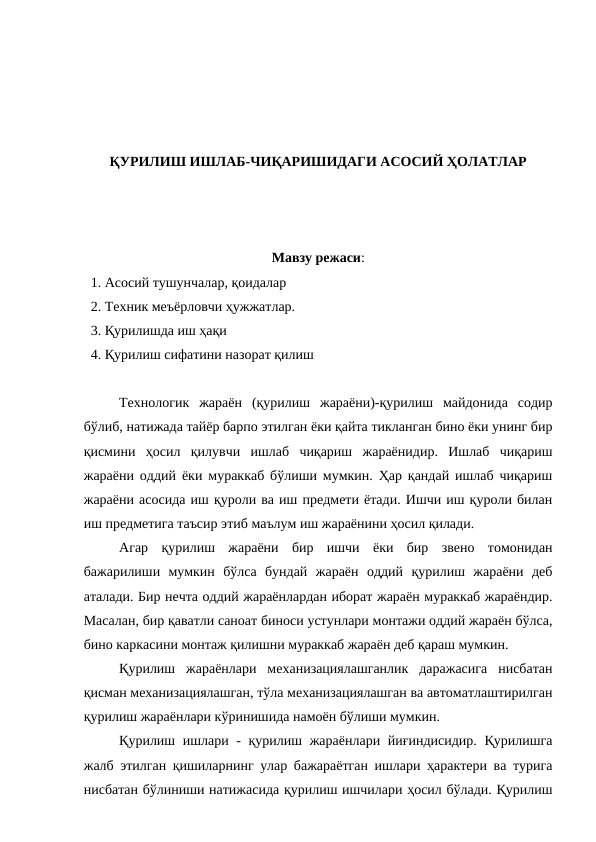 ҚУРИЛИШ ИШЛАБ-ЧИҚАРИШИДАГИ АСОСИЙ ҲОЛАТЛАР
Мавзу режаси:
  1. Асосий тушунчалар, қоидалар
  2. Техник меъёрловчи ҳужжатлар.
  3. Қурилишда иш ҳақи
  4. Қурилиш сифатини назорат қилиш
Технологик  жараён  (қурилиш  жараёни)-қурилиш  майдонида  содир
бўлиб, натижада тайёр барпо этилган ёки қайта тикланган бино ёки унинг бир
қисмини  ҳосил  қилувчи  ишлаб  чиқариш  жараёнидир.  Ишлаб  чиқариш
жараёни оддий ёки мураккаб бўлиши мумкин. Ҳар қандай ишлаб чиқариш
жараёни асосида иш қуроли ва иш предмети ётади. Ишчи иш қуроли билан
иш предметига таъсир этиб маълум иш жараёнини ҳосил қилади.
Агар  қурилиш  жараёни  бир  ишчи  ёки  бир  звено  томонидан
бажарилиши  мумкин  бўлса  бундай  жараён  оддий  қурилиш  жараёни  деб
аталади. Бир нечта оддий жараёнлардан иборат жараён мураккаб жараёндир.
Масалан, бир қаватли саноат биноси устунлари монтажи оддий жараён бўлса,
бино каркасини монтаж қилишни мураккаб жараён деб қараш мумкин.
Қурилиш  жараёнлари  механизациялашганлик  даражасига  нисбатан
қисман механизациялашган, тўла механизациялашган ва автоматлаштирилган
қурилиш жараёнлари кўринишида намоён бўлиши мумкин.
Қурилиш ишлари - қурилиш жараёнлари йиғиндисидир. Қурилишга
жалб этилган қишиларнинг улар бажараётган ишлари ҳарактери ва турига
нисбатан бўлиниши натижасида қурилиш ишчилари ҳосил бўлади. Қурилиш
