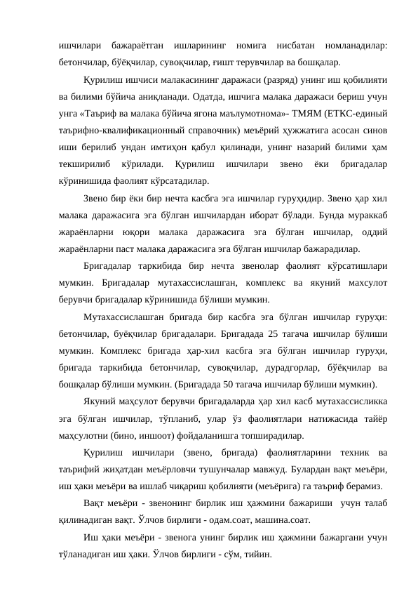 ишчилари  бажараётган  ишларининг  номига  нисбатан  номланадилар:
бетончилар, бўёқчилар, сувоқчилар, ғишт терувчилар ва бошқалар.
Қурилиш ишчиси малакасининг даражаси (разряд) унинг иш қобилияти
ва билими бўйича аниқланади. Одатда, ишчига малака даражаси бериш учун
унга «Таъриф ва малака бўйича ягона маълумотнома»- ТМЯМ (ЕТКС-единый
таърифно-квалификационный справочник) меъёрий ҳужжатига асосан синов
иши берилиб ундан имтиҳон қабул қилинади, унинг назарий билими ҳам
текширилиб  кўрилади.  Қурилиш  ишчилари  звено  ёки  бригадалар
кўринишида фаолият кўрсатадилар. 
Звено бир ёки бир нечта касбга эга ишчилар гуруҳидир. Звено ҳар хил
малака даражасига эга бўлган ишчилардан иборат бўлади. Бунда мураккаб
жараёнларни  юқори  малака  даражасига  эга  бўлган  ишчилар,  оддий
жараёнларни паст малака даражасига эга бўлган ишчилар бажарадилар.
Бригадалар  таркибида  бир  нечта  звенолар  фаолият  кўрсатишлари
мумкин.  Бригадалар  мутахассислашган,  комплекс  ва  якуний  махсулот
берувчи бригадалар кўринишида бўлиши мумкин.
Мутахассислашган  бригада  бир  касбга  эга  бўлган  ишчилар  гуруҳи:
бетончилар, буёқчилар бригадалари. Бригадада 25 тагача ишчилар бўлиши
мумкин.  Комплекс  бригада  ҳар-хил  касбга  эга  бўлган  ишчилар  гуруҳи,
бригада  таркибида  бетончилар,  сувоқчилар,  дурадгорлар,  бўёқчилар  ва
бошқалар бўлиши мумкин. (Бригадада 50 тагача ишчилар бўлиши мумкин).
Якуний маҳсулот берувчи бригадаларда ҳар хил касб мутахассисликка
эга  бўлган  ишчилар,  тўпланиб,  улар  ўз  фаолиятлари  натижасида  тайёр
маҳсулотни (бино, иншоот) фойдаланишга топширадилар.
Қурилиш  ишчилари  (звено,  бригада)  фаолиятларини  техник  ва
таърифий жиҳатдан меъёрловчи тушунчалар мавжуд. Булардан вақт меъёри,
иш ҳаки меъёри ва ишлаб чиқариш қобилияти (меъёрига) га таъриф берамиз.
Вақт меъёри - звенонинг бирлик иш ҳажмини бажариши  учун талаб
қилинадиган вақт. Ўлчов бирлиги - одам.соат, машина.соат.
Иш ҳаки меъёри - звенога унинг бирлик иш ҳажмини бажаргани учун
тўланадиган иш ҳаки. Ўлчов бирлиги - сўм, тийин.
