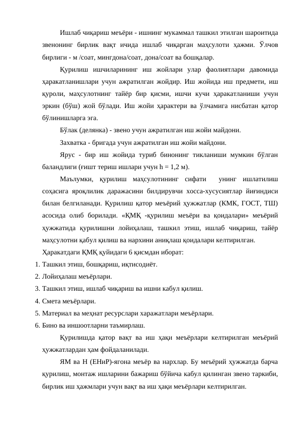 Ишлаб чиқариш меъёри - ишнинг мукаммал ташкил этилган шароитида
звенонинг  бирлик  вақт  ичида  ишлаб  чиқарган  маҳсулоти  ҳажми.  Ўлчов
бирлиги - м /соат, мингдона/соат, дона/соат ва бошқалар.
Қурилиш  ишчиларининг  иш  жойлари  улар  фаолиятлари  давомида
ҳаракатланишлари учун ажратилган жойдир. Иш жойида иш предмети, иш
қуроли,  маҳсулотнинг  тайёр  бир  қисми,  ишчи  кучи  ҳаракатланиши  учун
эркин (бўш) жой бўлади. Иш жойи ҳарактери ва ўлчамига нисбатан қатор
бўлинишларга эга.
Бўлак (делянка) - звено учун ажратилган иш жойи майдони.
Захватка - бригада учун ажратилган иш жойи майдони.
Ярус - бир иш жойида туриб бинонинг тикланиши мумкин бўлган
баландлиги (ғишт териш ишлари учун h = 1,2 м).
Маълумки,  қурилиш  маҳсулотининг  сифати   унинг  ишлатилиш
соҳасига яроқлилик даражасини билдирувчи хосса-хусусиятлар йиғиндиси
билан белгиланади. Қурилиш қатор меъёрий ҳужжатлар (КМК, ГОСТ, ТШ)
асосида  олиб борилади. «ҚМҚ  -қурилиш меъёри ва қоидалари»  меъёрий
ҳужжатида  қурилишни  лойиҳалаш,  ташкил  этиш,  ишлаб  чиқариш,  тайёр
маҳсулотни қабул қилиш ва нархини аниқлаш қоидалари келтирилган.
Ҳаракатдаги ҚМҚ қуйидаги 6 қисмдан иборат:
1. Ташкил этиш, бошқариш, иқтисодиёт.
2. Лойиҳалаш меъёрлари.
3. Ташкил этиш, ишлаб чиқариш ва ишни кабул қилиш.
4. Смета меъёрлари.
5. Материал ва меҳнат ресурслари харажатлари меъёрлари.
6. Бино ва иншоотларни таъмирлаш.
Қурилишда қатор вақт ва иш ҳақи меъёрлари келтирилган меъёрий
ҳужжатлардан ҳам фойдаланилади.
ЯМ ва Н (ЕНиР)-ягона меъёр ва нархлар. Бу меъёрий ҳужжатда барча
қурилиш, монтаж ишларини бажариш бўйича кабул қилинган звено таркиби,
бирлик иш ҳажмлари учун вақт ва иш ҳақи меъёрлари келтирилган.
