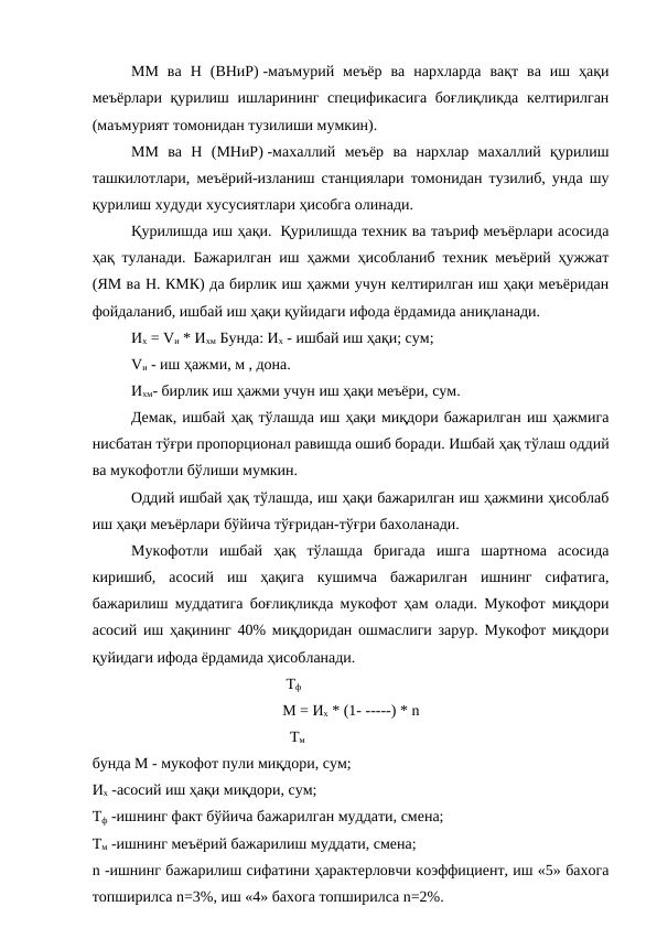 ММ  ва  Н  (ВНиР) -маъмурий  меъёр  ва  нархларда  вақт  ва  иш  ҳақи
меъёрлари қурилиш ишларининг спецификасига боғлиқликда келтирилган
(маъмурият томонидан тузилиши мумкин).
ММ  ва  Н  (МНиР) -махаллий  меъёр  ва  нархлар  махаллий  қурилиш
ташкилотлари, меъёрий-изланиш станциялари томонидан тузилиб, унда шу
қурилиш худуди хусусиятлари ҳисобга олинади.
Қурилишда иш ҳақи.  Қурилишда техник ва таъриф меъёрлари асосида
ҳақ туланади. Бажарилган иш ҳажми ҳисобланиб техник меъёрий ҳужжат
(ЯМ ва Н. КМК) да бирлик иш ҳажми учун келтирилган иш ҳақи меъёридан
фойдаланиб, ишбай иш ҳақи қуйидаги ифода ёрдамида аниқланади.
Их = Vи * Ихм Бунда: Их - ишбай иш ҳақи; сум;
Vи - иш ҳажми, м , дона.
Ихм- бирлик иш ҳажми учун иш ҳақи меъёри, сум.
Демак, ишбай ҳақ тўлашда иш ҳақи миқдори бажарилган иш ҳажмига
нисбатан тўғри пропорционал равишда ошиб боради. Ишбай ҳақ тўлаш оддий
ва мукофотли бўлиши мумкин.
Оддий ишбай ҳақ тўлашда, иш ҳақи бажарилган иш ҳажмини ҳисоблаб
иш ҳақи меъёрлари бўйича тўғридан-тўғри бахоланади.
Мукофотли  ишбай  ҳақ  тўлашда  бригада  ишга  шартнома  асосида
киришиб,  асосий  иш  ҳақига  кушимча  бажарилган  ишнинг  сифатига,
бажарилиш муддатига боғлиқликда мукофот ҳам олади. Мукофот миқдори
асосий иш ҳақининг 40% миқдоридан ошмаслиги зарур. Мукофот миқдори
қуйидаги ифода ёрдамида ҳисобланади.
                              Тф
М = Их * (1- -----) * n
                               Тм
бунда М - мукофот пули миқдори, сум;
Их -асосий иш ҳақи миқдори, сум;
Тф -ишнинг факт бўйича бажарилган муддати, смена;
Тм -ишнинг меъёрий бажарилиш муддати, смена;
n -ишнинг бажарилиш сифатини ҳарактерловчи коэффициент, иш «5» бахога
топширилса n=3%, иш «4» бахога топширилса n=2%.
