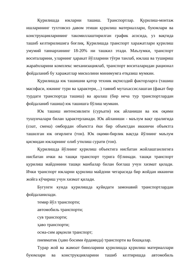 Қурилишда  юкларни  ташиш.  Транспортлар.  Қурилиш-монтаж
ишларининг тухтовсиз давом этиши қурилиш материаллари, буюмлари ва
конструкцияларининг  такомиллаштирилган  график  асосида,  уз  вақтида
ташиб келтирилишига боғлиқ. Қурилишда транспорт харажатлари қурилиш
умумий  таннархининг  18-20%  ни  ташкил  этади.  Маълумки,  транспорт
воситаларини, уларнинг ҳаракат йўлларини тўғри танлаб, юклаш ва тушириш
жараёнларини комплекс механизациялаб, транспорт воситаларидан рационал
фойдаланиб бу харажатлар мисколини минимумга етқазиш мумкин.
Қурилишда юк ташишни қатор техник иқтисодий факторларга (ташиш
масофаси, юкнинг тури ва ҳарактери,...) таяниб мутахассислашган (факат бир
турдаги  транспортда  ташиш)  ва  аралаш  (бир  неча  тур  транспортлардан
фойдаланиб ташиш) юк ташишга бўлиш мумкин.
Юк  ташиш  интенсивлиги  (суръати)  юк  айланиши  ва  юк  оқими
тушунчалари билан ҳарактерланади. Юк айланиши - маълум вақт оралигида
(соат,  смена)  омбордан  объектга  ёки  бир  объектдан  иккинчи  объектга
ташилган  юк  оғирлиги  (тон).  Юк  оқими-бирлик  вақтда  йўлнинг  маълум
қисмидан юкларнинг олиб утилиш сурати (тон).
Қурилишда  йўлнинг  қурилиш  объектига  нисбатан  жойлашганлигига
нисбатан  ички  ва  ташқи  транспорт  турига  бўлинади.  ташқи  транспорт
қурилиш майдонини ташқи манбалар билан боғлаш учун хизмат қилади.
Ички транспорт юкларни қурилиш майдони чегарасида бир жойдан иккинчи
жойга кўчириш учун хизмат қилади.
Бугунги  кунда  қурилишда  қуйидаги  замонавий  транспортлардан
фойдаланилади.
темир йўл транспорти;
автомобиль транспорти;
сув транспорти;
ҳаво транспорти;
осма-сим арқонли транспорт;
пневматик (ҳаво босими ёрдамида) транспорти ва бошқалар.
Турар жой ва жамоат биноларини қурилишда қурилиш материаллари
буюмлари  ва  конструкцияларини  ташиб  келтиришда  автомобиль
