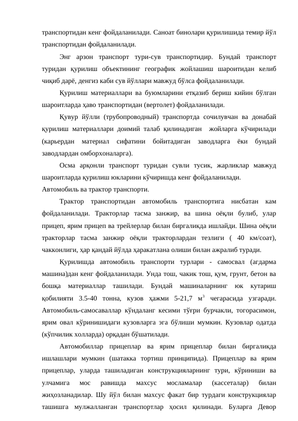 транспортидан кенг фойдаланилади. Саноат бинолари қурилишида темир йўл
транспортидан фойдаланилади.
Энг  арзон  транспорт  тури-сув  транспортидир.  Бундай  транспорт
туридан  қурилиш  объектининг  географик  жойлашиш  шароитидан  келиб
чиқиб дарё, денгиз каби сув йўллари мавжуд бўлса фойдаланилади.
Қурилиш материаллари ва буюмларини етқазиб бериш кийин бўлган
шароитларда ҳаво транспортидан (вертолет) фойдаланилади.
Қувур йўлли (трубопроводный)  транспортда сочилувчан  ва  донабай
қурилиш материаллари доимий талаб қилинадиган  жойларга кўчирилади
(карьердан  материал  сифатини  бойитадиган  заводларга  ёки  бундай
заводлардан омборхоналарга).
Осма  арқонли  транспорт  туридан  сувли  тусик,  жарликлар  мавжуд
шароитларда қурилиш юкларини кўчиришда кенг фойдаланилади.
Автомобиль ва трактор транспорти.
Трактор  транспортидан  автомобиль  транспортига  нисбатан  кам
фойдаланилади.  Тракторлар  тасма  занжир,  ва  шина  оёқли  булиб,  улар
прицеп, ярим прицеп ва трейлерлар билан биргаликда ишлайди. Шина оёқли
тракторлар  тасма  занжир  оёқли  тракторлардан  тезлиги  (  40  км/соат),
чакконлиги, ҳар қандай йўлда ҳаракатлана олиши билан ажралиб туради.
Қурилишда  автомобиль  транспорти  турлари  -  самосвал  (агдарма
машина)дан кенг фойдаланилади. Унда тош, чакик тош, қум, грунт, бетон ва
бошқа  материаллар  ташилади.  Бундай  машиналарнинг  юк  кутариш
қобилияти  3.5-40  тонна,  кузов  ҳажми  5-21,7  м3 чегарасида  узгаради.
Автомобиль-самосаваллар кўндаланг кесими тўғри бурчакли, тогорасимон,
ярим овал кўринишидаги кузовларга эга бўлиши мумкин. Кузовлар одатда
(кўпчилик холларда) орқадан бўшатилади.
Автомобиллар  прицеплар  ва  ярим  прицеплар  билан  биргаликда
ишлашлари  мумкин  (шатакка  тортиш  принципида).  Прицеплар  ва  ярим
прицеплар,  уларда  ташиладиган  конструкцияларнинг  тури,  кўриниши  ва
улчамига  мос  равишда  махсус  мосламалар  (кассеталар)  билан
жиҳозланадилар. Шу йўл билан махсус факат бир турдаги конструкциялар
ташишга  мулжалланган  транспортлар  ҳосил  қилинади.  Буларга  Девор
