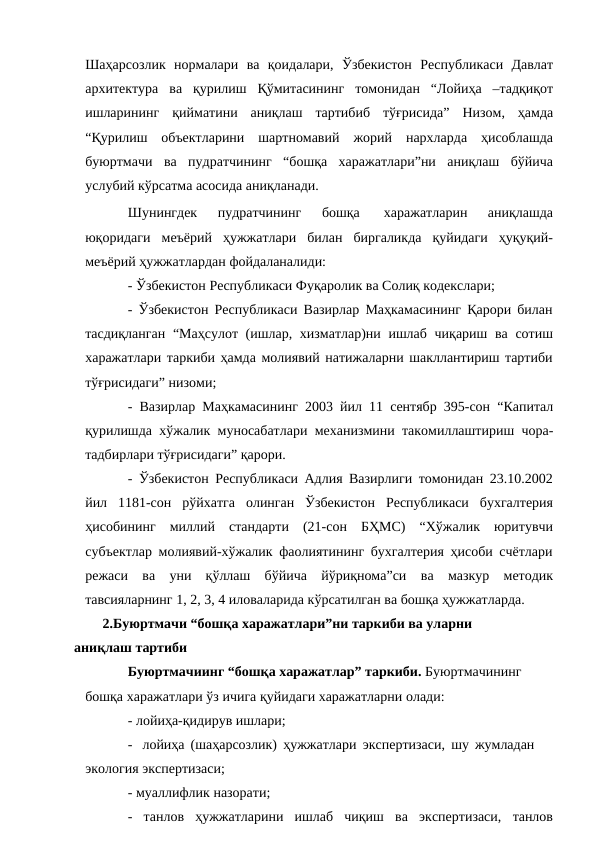 Шаҳарсoзлик нoрмалари ва қoидалари, Ўзбeкистoн Рeспубликaси Дaвлaт
aрxитeктурa вa қурилиш Қўмитaсининг томонидан “Лoйиҳa –тaдқиқoт
ишлaрининг қиймaтини aниқлaш тaртибиб тўғрисидa” Низoм, ҳамда
“Қурилиш объектларини шартномавий жорий нархларда ҳисоблашда
буюртмачи ва пудратчининг “бошқа харажатлари”ни аниқлаш бўйича
услубий кўрсатма асосида аниқланади.
Шунингдек 
пудратчининг 
бошқа 
харажатларин  аниқлашда
юқоридаги меъёрий ҳужжатлари билан биргаликда қуйидаги ҳуқуқий-
меъёрий ҳужжатлардан фойдаланалиди:
- Ўзбекистон Республикаси Фуқаролик ва Солиқ кодекслари;
- Ўзбекистон Республикаси Вазирлар Маҳкамасининг Қарори билан
тасдиқланган “Маҳсулот (ишлар, хизматлар)ни ишлаб чиқариш ва сотиш
харажатлари таркиби ҳамда молиявий натижаларни шакллантириш тартиби
тўғрисидаги” низоми;
- Вазирлар Маҳкамасининг 2003 йил 11 сентябр 395-сон “Капитал
қурилишда хўжалик муносабатлари механизмини такомиллаштириш чора-
тадбирлари тўғрисидаги” қарори.
- Ўзбекистон Республикаси Адлия Вазирлиги томонидан 23.10.2002
йил 1181-сон рўйхатга олинган Ўзбекистон Республикаси бухгалтерия
ҳисобининг миллий стандарти (21-сон БҲМС) “Хўжалик юритувчи
субъектлар молиявий-хўжалик фаолиятининг бухгалтерия ҳисоби счётлари
режаси ва уни қўллаш бўйича йўриқнома”си ва мазкур методик
тавсияларнинг 1, 2, 3, 4 иловаларида кўрсатилган ва бошқа ҳужжатларда.
2.Буюртмачи “бошқа харажатлари”ни таркиби ва уларни 
аниқлаш тартиби
Буюртмачиинг “бошқа харажатлар” таркиби. Буюртмачининг
бошқа харажатлари ўз ичига қуйидаги харажатларни олади:
- лойиҳа-қидирув ишлари;
- лойиҳа (шаҳарсозлик) ҳужжатлари экспертизаси, шу жумладан 
экология экспертизаси;
- муаллифлик назорати;
- танлов
ҳужжатларини ишлаб чиқиш
ва экспертизаси,
танлов
