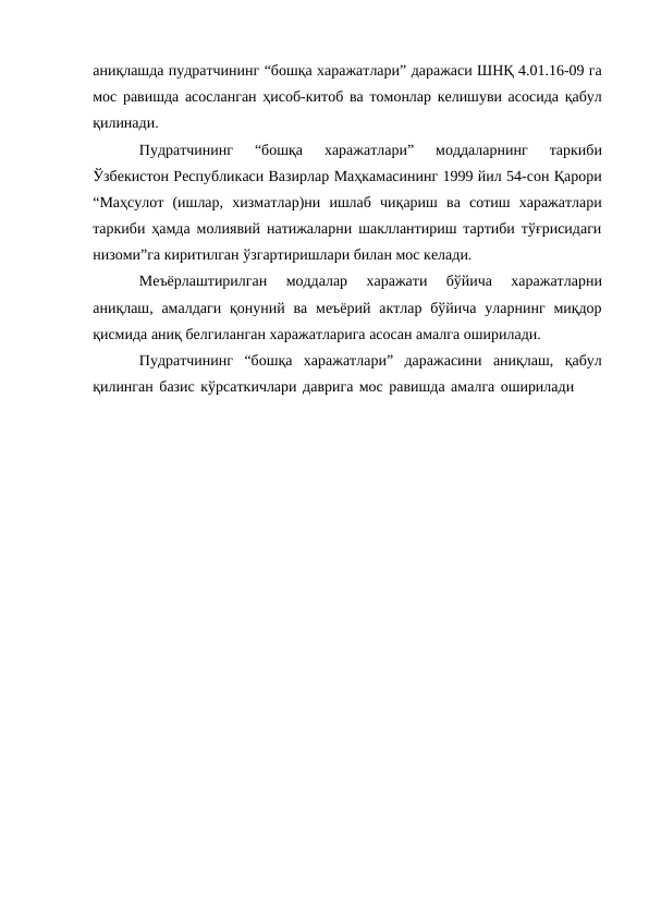 аниқлашда пудратчининг “бошқа харажатлари” даражаси ШНҚ 4.01.16-09 га
мос равишда асосланган ҳисоб-китоб ва томонлар келишуви асосида қабул
қилинади.
Пудратчининг 
“бошқа 
харажатлари” 
моддаларнинг 
таркиби
Ўзбекистон Республикаси Вазирлар Маҳкамасининг 1999 йил 54-сон Қарори
“Маҳсулот (ишлар, хизматлар)ни ишлаб чиқариш ва сотиш харажатлари
таркиби ҳамда молиявий натижаларни шакллантириш тартиби тўғрисидаги
низоми”га киритилган ўзгартиришлари билан мос келади.
Меъёрлаштирилган 
моддалар 
харажати 
бўйича 
харажатларни
аниқлаш, амалдаги қонуний ва меъёрий актлар бўйича уларнинг миқдор
қисмида аниқ белгиланган харажатларига асосан амалга оширилади.
Пудратчининг “бошқа харажатлари” даражасини аниқлаш, қабул
қилинган базис кўрсаткичлари даврига мос равишда амалга оширилади

