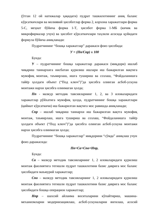 (ўтган 12 ой натижалар ҳақидаги) пудрат ташкилотининг аниқ баланс
кўрсаткичлари ва молиявий ҳисоботлар форма 2, корхона харажатлари форма
5-С, меҳнат бўйича форма 1-Т, ҳисобот форма 1-МБ (кичик ва
микрофирмалар учун) ва ҳисобот кўрсаткичлари таҳлили асосида қуйидаги
формула бўйича аниқланади:
Пудратчининг “бошқа харажатлар” даражаси фоиз ҳисобида:
У = (Пп/Спр) х 100
Бунда:
У – пудратчининг бошқа харажатлар даражаси (миқдори) ишлаб
чиқариш таннархига нисбатан қурилиш ишлари иш бажарилган вақтига
мувофиқ монтаж, таъмирлаш, ишга тушириш ва созлаш, “Фойдаланишга
тайёр ҳолдаги объект (“Под ключ”)”да ҳисобга олинган асбоб-ускуна
монтажи нархи ҳисобга олинмаган ҳолда;
Пп - мазкур методик тавсияларнинг 1, 2, ва 3 иловаларидаги
харажатлар рўйхатига мувофиқ ҳолда, пудратчининг бошқа харажатлари
(қиймат кўрсаткичи) иш бажарилган вақтига мос равишда аниқланади;
Спр – ишлаб чиқариш таннархи иш бажарилган вақтга мувофиқ
монтаж, таъмирлаш, ишга тушириш ва созлаш, “Фойдаланишга тайёр
ҳолдаги объект (“Под ключ”)”да ҳисобга олинган асбоб-ускуна монтажи
нархи ҳисобга олинмаган ҳолда;
Пудратчининг “бошқа харажатлар” миқдорини “сўмда” аниқлаш учун
фоиз даражасида:
Пп=Са+Спо+Нпр,
Бунда:
Са – мазкур методик тавсияларнинг 1, 2 иловаларидаги қурилиш
монтаж фаолиятига тегишли пудрат ташкилотини базис даврига мос баланс
ҳисобидаги маъмурий харажатлар;
Спо – мазкур методик тавсияларнинг 1, 2 иловаларидаги қурилиш
монтаж фаолиятига тегишли пудрат ташкилотини базис даврига мос баланс
ҳисобидаги бошқа операцион харажатлар;
Нпр – шахсий айланма воситаларини кўпайтириш, машина-
механизмларни модернизациялаш, асбоб-ускуналарни янгилаш, асосий
