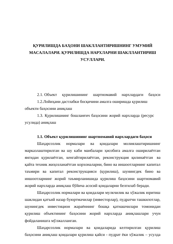 ҚУРИЛИШДА БАҲОНИ ШАКЛЛАНТИРИШНИНГ УМУМИЙ
МАСАЛАЛАРИ. ҚУРИЛИШДА НАРХЛАРНИ ШАКЛЛАНТИРИШ
УСУЛЛАРИ.
2.1. Объект  қурилишининг  шартномавий  нархлардаги  баҳоси
1.2.Лойиҳани дастлабки босқичини амалга оширишда қурилиш
объекти баҳосини аниқлаш
1.3. Қурилишнинг бошланғич баҳосини жорий нархларда (ресурс 
усулида) аниқлаш
1.1. Объект қурилишининг шартномавий нархлардаги баҳоси
Шаҳарсозлик 
нормалари 
ва 
қоидалари 
молиялаштиришнинг
марказлаштирилган ва шу каби манбалари ҳисобига амалга оширилаётган
янгидан қурилаётган, кенгайтирилаётган, реконструкция қилинаётган ва
қайта техник жиҳозланаётган корхоналарни, бино ва иншоотларнинг капитал
таъмири ва капитал реконструкцияси (қурилиш), шунингдек бино ва
иншоотларнинг жорий таъмирланишида қурилиш баҳосини шартномавий
жорий нархларда аниқлаш бўйича асосий қоидаларни белгилаб беради.
Шаҳарсозлик нормалари ва қоидалари мулкчилик ва хўжалик юритиш
шаклидан қатъий назар буюртмачилар (инвесторлар), пудратчи ташкилотлар,
шунингдек инвестицион жараённинг бошқа қатнашчилари томонидан
қурилиш объектининг баҳосини жорий нархларда аниқлашлари учун
фойдаланишга мўлжалланган.
Шаҳарсозлик нормалари ва қоидаларида келтирилган қурилиш
баҳосини аниқлаш қоидалари қурилиш қайси - пудрат ёки хўжалик – усулда
