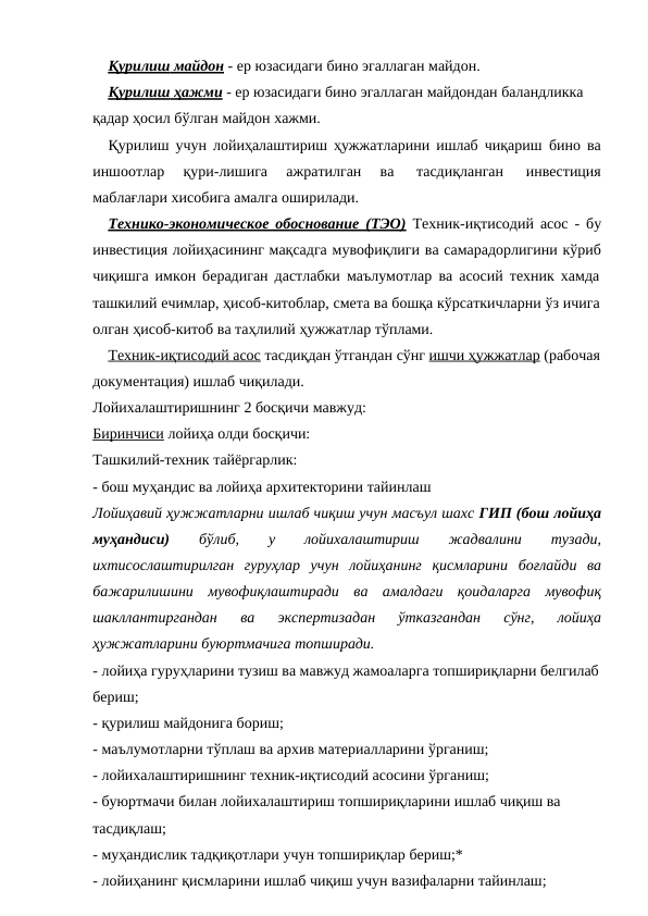 Қурилиш
 
   майдон
 
  - ер юзасидаги бино эгаллаган майдон.
Қурилиш
 
    ҳажми
 
  - ер юзасидаги бино эгаллаган майдондан баландликка 
қадар ҳосил бўлган майдон хажми.
Қурилиш учун лойиҳалаштириш ҳужжатларини ишлаб чиқариш бино ва
иншоотлар 
қури-лишига 
ажратилган 
ва 
тасдиқланган 
инвестиция
маблағлари хисобига амалга оширилади.
Технико-экономическое обоснование (ТЭО) Техник-иқтисодий асос - бу
инвестиция лойиҳасининг мақсадга мувофиқлиги ва самарадорлигини кўриб
чиқишга имкон берадиган дастлабки маълумотлар ва асосий техник хамда
ташкилий ечимлар, ҳисоб-китоблар, смета ва бошқа кўрсаткичларни ўз ичига 
олган ҳисоб-китоб ва таҳлилий ҳужжатлар тўплами.
Техник-иқтисодий асос тасдиқдан ўтгандан сўнг ишчи ҳужжатлар (рабочая 
документация) ишлаб чиқилади.
Лойихалаштиришнинг 2 босқичи мавжуд:
Биринчиси лойиҳа олди босқичи:
Ташкилий-техник тайёргарлик:
- бош муҳандис ва лойиҳа архитекторини тайинлаш
Лойиҳавий ҳужжатларни ишлаб чиқиш учун масъул шахс ГИП (бош лойиҳа
муҳандиси) 
бўлиб, 
у 
лойихалаштириш 
жадвалини 
тузади,
ихтисослаштирилган гуруҳлар учун лойиҳанинг қисмларини боғлайди ва
бажарилишини мувофиқлаштиради ва амалдаги қоидаларга мувофиқ
шакллантиргандан 
ва 
экспертизадан 
ўтказгандан 
сўнг, 
лойиҳа
ҳужжатларини буюртмачига топширади.
- лойиҳа гуруҳларини тузиш ва мавжуд жамоаларга топшириқларни белгилаб
бериш;
- қурилиш майдонига бориш;
- маълумотларни тўплаш ва архив материалларини ўрганиш;
- лойихалаштиришнинг техник-иқтисодий асосини ўрганиш;
- буюртмачи билан лойихалаштириш топшириқларини ишлаб чиқиш ва
тасдиқлаш;
- муҳандислик тадқиқотлари учун топшириқлар бериш;*
- лойиҳанинг қисмларини ишлаб чиқиш учун вазифаларни тайинлаш;
