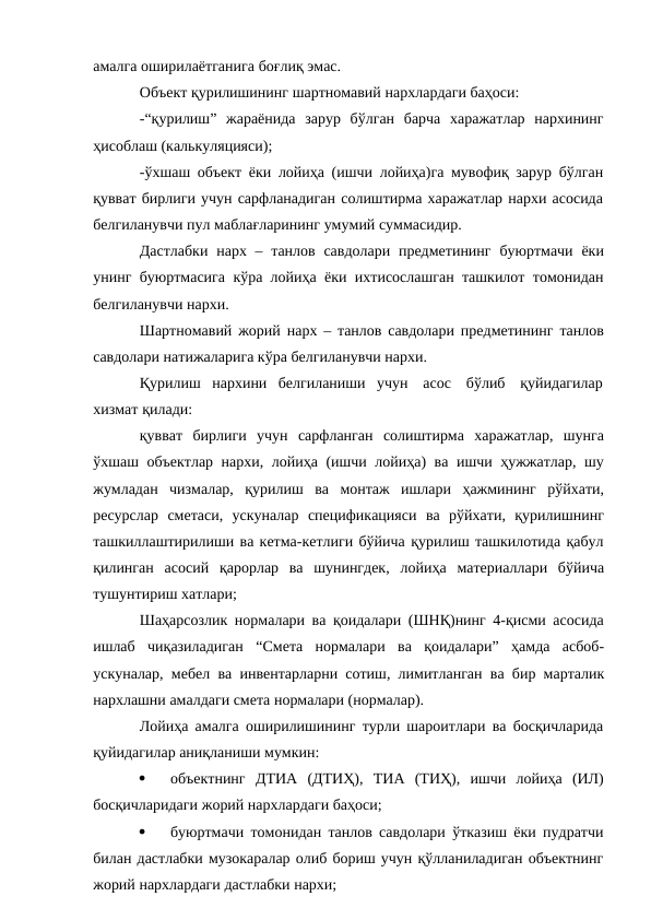 амалга оширилаётганига боғлиқ эмас.
Объект қурилишининг шартномавий нархлардаги баҳоси:
-“қурилиш” жараёнида зарур бўлган барча харажатлар нархининг
ҳисоблаш (калькуляцияси);
-ўхшаш объект ёки лойиҳа (ишчи лойиҳа)га мувофиқ зарур бўлган
қувват бирлиги учун сарфланадиган солиштирма харажатлар нархи асосида
белгиланувчи пул маблағларининг умумий суммасидир.
Дастлабки нарх – танлов савдолари предметининг буюртмачи ёки
унинг буюртмасига кўра лойиҳа ёки ихтисослашган ташкилот томонидан
белгиланувчи нархи.
Шартномавий жорий нарх – танлов савдолари предметининг танлов
савдолари натижаларига кўра белгиланувчи нархи.
Қурилиш нархини белгиланиши учун асос бўлиб қуйидагилар
хизмат қилади:
қувват бирлиги учун сарфланган солиштирма харажатлар, шунга
ўхшаш объектлар нархи, лойиҳа (ишчи лойиҳа) ва ишчи ҳужжатлар, шу
жумладан чизмалар, қурилиш ва монтаж ишлари ҳажмининг рўйхати,
ресурслар сметаси, ускуналар спецификацияси ва рўйхати, қурилишнинг
ташкиллаштирилиши ва кетма-кетлиги бўйича қурилиш ташкилотида қабул
қилинган асосий қарорлар ва шунингдек, лойиҳа материаллари бўйича
тушунтириш хатлари;
Шаҳарсозлик нормалари ва қоидалари (ШНҚ)нинг 4-қисми асосида
ишлаб чиқазиладиган “Смета нормалари ва қоидалари” ҳамда асбоб-
ускуналар, мебел ва инвентарларни сотиш, лимитланган ва бир марталик
нархлашни амалдаги смета нормалари (нормалар).
Лойиҳа амалга оширилишининг турли шароитлари ва босқичларида
қуйидагилар аниқланиши мумкин:

объектнинг ДТИА (ДТИҲ), ТИА (ТИҲ), ишчи лойиҳа (ИЛ)
босқичларидаги жорий нархлардаги баҳоси;

буюртмачи томонидан танлов савдолари ўтказиш ёки пудратчи
билан дастлабки музокаралар олиб бориш учун қўлланиладиган объектнинг
жорий нархлардаги дастлабки нархи;
