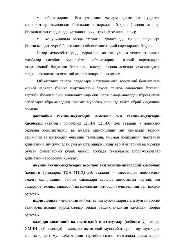 
объектларнинг ёки уларнинг маълум қисмининг пудратчи
ташкилотлар томонидан белгиланган нархдаги баҳоси (танлов асосида
ўткзалидиган савдоларда қатнашиш учун таклиф этилган нарх);

қонунчиликда кўзда тутилган ҳолатларда танлов савдолари
ўтказилмасдан туриб белгиланган объектнинг жорий нархлардаги баҳоси.
Бозор муносабатларида марказлашган ёки уларга тенглаштирилган
манбалар 
ҳисобига 
қурилаётган 
объектларнинг 
жорий 
нархлардаги
шартномавий баҳосини белгилаш, одатда, танлов асосида ўтказиладиган
савдо натижасига асосланиб амалга оширилиши лозим.
Объектнинг танлов савдолари натижаларига асосланиб белгиланган
жорий нархлар бўйича шартномавий баҳоси танлов савдосини ўтказиш
тартиби бузилганлиги аниқланганида ёки шартномада аввалдан кўрсатилган
сабабларга кўра амалдаги низомга мувофиқ равишда қайта кўриб чиқилиши
мумкин.
дастлабки 
техник-иқтисодий 
асослаш 
ёки 
техник-иқтисодий
ҳисоблаш (кейинги ўринларда ДТИА (ДТИҲ) деб аталади) - лойиҳани
оқилона жойлаштириш ва амалга оширишнинг энг самарали техник,
ташкилий ва иқтисодий ечимини танлашни, умуман лойиҳанинг чекланган
қийматини, шу жумладан уни амалга оширишнинг вариантларини ва мумкин
бўлган схемаларини кўриб чиқиш асосида технологик асбоб-ускуналар
қийматини асословчи ҳужжат;
якуний техник-иқтисодий асослаш ёки техник-иқтисодий ҳисоблаш
(кейинги ўринларда ТИА (ТИҲ) деб аталади) - инвестиция лойиҳасини
амалга оширишнинг танлов савдолари асосида аниқланган якуний, энг
самарали техник, ташкилий ва молиявий-иқтисодий ечимларини белгиловчи
ҳужжат;
ишчи лойиҳа - чекланган қиймат ва иш ҳужжатларига эга бўлган асосий
техник-иқтисодий кўрсаткичлар билан тасдиқланадиган қисмдан иборат
ҳужжат;
халқаро молиявий ва иқтисодий институтлар (кейинги ўринларда
ХМИИ деб аталади) - халқаро иқтисодий муносабатларни, шу жумладан
валюта-кредит муносабатларини тартибга солиш мақсадида давлатлараро
