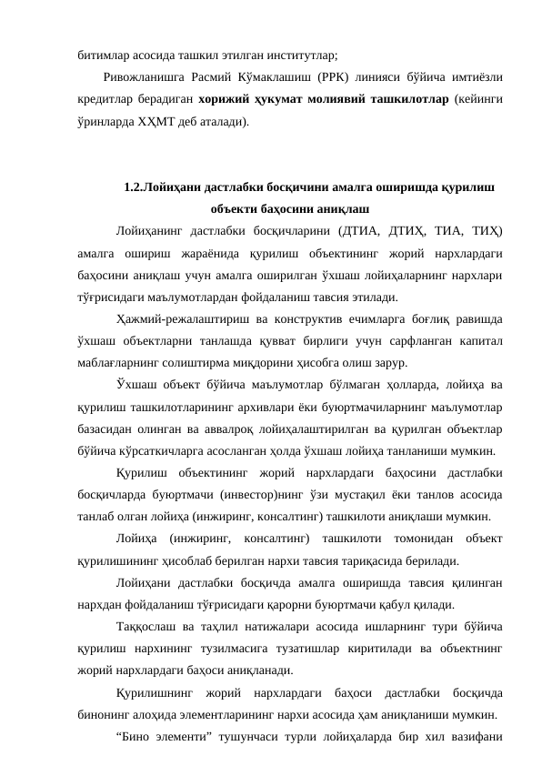 битимлар асосида ташкил этилган институтлар;
Ривожланишга Расмий Кўмаклашиш (РРК) линияси бўйича имтиёзли
кредитлар берадиган  хорижий ҳукумат молиявий ташкилотлар  (кейинги
ўринларда ХҲМТ деб аталади).
1.2.Лойиҳани дастлабки босқичини амалга оширишда қурилиш
объекти баҳосини аниқлаш
Лойиҳанинг дастлабки босқичларини (ДТИА, ДТИҲ, ТИА, ТИҲ)
амалга ошириш жараёнида қурилиш объектининг жорий нархлардаги
баҳосини аниқлаш учун амалга оширилган ўхшаш лойиҳаларнинг нархлари
тўғрисидаги маълумотлардан фойдаланиш тавсия этилади.
Ҳажмий-режалаштириш ва конструктив ечимларга боғлиқ равишда
ўхшаш объектларни танлашда қувват бирлиги учун сарфланган капитал
маблағларнинг солиштирма миқдорини ҳисобга олиш зарур.
Ўхшаш объект бўйича маълумотлар бўлмаган ҳолларда, лойиҳа ва
қурилиш ташкилотларининг архивлари ёки буюртмачиларнинг маълумотлар
базасидан олинган ва аввалроқ лойиҳалаштирилган ва қурилган объектлар
бўйича кўрсаткичларга асосланган ҳолда ўхшаш лойиҳа танланиши мумкин.
Қурилиш объектининг жорий нархлардаги баҳосини дастлабки
босқичларда буюртмачи (инвестор)нинг ўзи мустақил ёки танлов асосида
танлаб олган лойиҳа (инжиринг, консалтинг) ташкилоти аниқлаши мумкин.
Лойиҳа (инжиринг, консалтинг) ташкилоти томонидан объект
қурилишининг ҳисоблаб берилган нархи тавсия тариқасида берилади.
Лойиҳани дастлабки босқичда амалга оширишда тавсия қилинган
нархдан фойдаланиш тўғрисидаги қарорни буюртмачи қабул қилади.
Таққослаш ва таҳлил натижалари асосида ишларнинг тури бўйича
қурилиш нархининг тузилмасига тузатишлар киритилади ва объектнинг
жорий нархлардаги баҳоси аниқланади.
Қурилишнинг жорий нархлардаги баҳоси дастлабки босқичда
бинонинг алоҳида элементларининг нархи асосида ҳам аниқланиши мумкин.
“Бино элементи” тушунчаси турли лойиҳаларда бир хил вазифани
