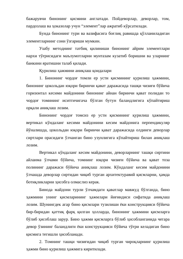 бажарувчи бинонинг қисмини англатади. Пойдеворлар, деворлар, том,
пардозлаш ва ҳоказолар учун “элемент”лар ажратиб кўрсатилади.
Бунда бинонинг тури ва вазифасига боғлиқ равишда қўлланиладиган
элементларнинг сони ўзгариши мумкин.
Ушбу методнинг татбиқ қилиниши бинонинг айрим элементлари
нархи тўғрисидаги маълумотларни мунтазам кузатиб боришни ва уларнинг
банкини яратишни талаб қилади.
Қурилиш ҳажмини аниқлаш қоидалари
1. Бинонинг чордоғ томли ер усти қисмининг қурилиш ҳажмини,
бинонинг цокольдан юқори биринчи қават даражасида ташқи чизиғи бўйича
горизонтал кесими майдонини бинонинг айнан биринчи қават полидан то
чордоғ томининг иситгичигача бўлган бутун баландлигига кўпайтириш
орқали аниқлаш лозим.
Бинонинг чордоғ томсиз ер усти қисмининг қурилиш ҳажмини,
вертикал кўндаланг кесими майдонини кесим майдонига перпендикуляр
йўналишда, цокольдан юқори биринчи қават даражасида олдинги деворлар
сиртлари орасидаги ўлчанган бино узунлигига кўпайтириш билан аниқлаш
лозим.
Вертикал кўндаланг кесим майдонини, деворларнинг ташқи сиртини
айланма ўлчами бўйича, томнинг юқори чизиғи бўйича ва қават тоза
полининг даражаси бўйича аниқлаш лозим. Кўндаланг кесим майдонини
ўлчашда деворлар сиртидан чиқиб турган архитектуравий қисмларни, ҳамда
ботиқликларни ҳисобга олмаслиз керак.
Бинода майдони турли ўлчамдаги қаватлар мавжуд бўлганда, бино
ҳажмини унинг қисмларининг ҳажмлари йиғиндиси сифатида аниқлаш
лозим. Шунингдек агар бино қисмлари тузилиши ёки конструкцияси бўйича
бир-биридан қаттиқ фарқ қилган ҳолларда, бинонинг ҳажмини қисмларга
бўлиб ҳисоблаш зарур. Бино ҳажми қисмларга бўлиб ҳисобланганида чегара
девор ўзининг баландлиги ёки конструкцияси бўйича тўғри келадиган бино
қисмига тегишли ҳисобланади.
2. Томнинг ташқи чизиғидан чиқиб турган чироқларнинг қурилиш
ҳажми бино қурилиш ҳажмига киритилади.
