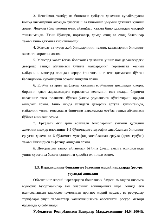 3. Пешайвон, тамбур ва бинонинг фойдали ҳажмини кўпайтирувчи
бошқа қисмларини алоҳида ҳисоблаш ва бинонинг умумий ҳажмига қўшиш
лозим. Лоджия (бир томони очиқ айвон)лар ҳажми бино ҳажмидан чиқариб
ташланмайди. Ўтиш йўллари, портчалар, ҳамда очиқ ва ёпиқ балконлар
ҳажми бино ҳажмига киритилмайди.
4. Жамоат ва турар жой биноларининг техник қаватларини бинонинг
ҳажмига киритиш лозим.
5. Мансард қават (оғма болохона) ҳажмини унинг пол даражасидаги
деворлар ташқи айланмаси бўйича мансарднинг горизонтал кесими
майдонини мансард полидан чордоғ ёпинчиғининг тепа қисмигача бўлган
баландликка кўпайтириш орқали аниқлаш лозим.
6. Ертўла ва ярим ертўлалар ҳажмини ертўланинг цокольдан юқори,
биринчи қават даражасидаги горизонтал кесимини тоза полдан биринчи
қаватнинг тоза полигача бўлган ўлчам узунлигига кўпайтириш орқали
аниқлаш лозим. Бино ичида устидаги деворсиз ертўла 
қилинганида,
майдонни унинг тепасидаги ёпинчиғи даражасида ертўла ташқи айланмаси
бўйича аниқлаш лозим.
7. Ертўлали ёки ярим ертўлали биноларнинг умумий қурилиш
ҳажмини мазкур илованинг 1-5 бўлимларига мувофиқ ҳисобланган бинонинг
ер усти ҳажми ва 6 бўлимига мувофиқ ҳисобланган ертўла (ярим ертўла)
ҳажми йиғиндиси сифатида аниқлаш лозим.
8. Деворларни ташқи айланмаси бўйича ўлчаш амалга оширилганда
унинг сувоғи ва безаги қалинлиги ҳисобга олиниши лозим.
1.3. Қурилишнинг бошланғич баҳосини жорий нархларда (ресурс
усулида) аниқлаш
Объектнинг жорий нархлардаги бошланғич баҳоси амалдаги низомга
мувофиқ буюртмачилар ёки уларнинг топшириғига кўра лойиҳа ёки
ихтисослашган ташкилот томонидан прогноз жорий нархлар ва ресурслар
тарифлари учун харажатлар калькуляциясига асосланган ресурс методи
ёрдамида ҳисобланади.
Ўзбекистон Республикаси Вазирлар Маҳкамасининг 14.04.2004й.
