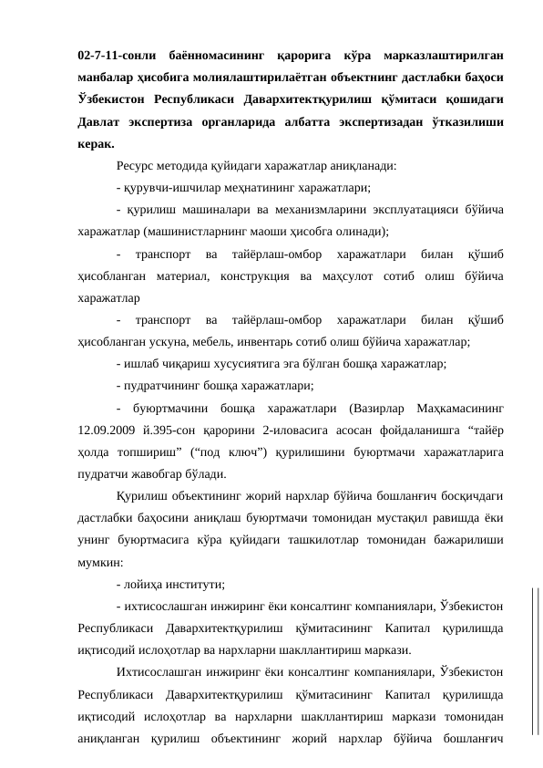 02-7-11-сонли баённомасининг қарорига кўра марказлаштирилган
манбалар ҳисобига молиялаштирилаётган объектнинг дастлабки баҳоси
Ўзбекистон Республикаси Давархитектқурилиш қўмитаси қошидаги
Давлат экспертиза органларида албатта экспертизадан ўтказилиши
керак.
Ресурс методида қуйидаги харажатлар аниқланади:
- қурувчи-ишчилар меҳнатининг харажатлари;
- қурилиш машиналари ва механизмларини эксплуатацияси бўйича
харажатлар (машинистларнинг маоши ҳисобга олинади);
-
транспорт 
ва 
тайёрлаш-омбор 
харажатлари 
билан 
қўшиб
ҳисобланган материал, конструкция ва маҳсулот сотиб олиш бўйича
харажатлар
-
транспорт 
ва 
тайёрлаш-омбор 
харажатлари 
билан 
қўшиб
ҳисобланган ускуна, мебель, инвентарь сотиб олиш бўйича харажатлар;
- ишлаб чиқариш хусусиятига эга бўлган бошқа харажатлар;
- пудратчининг бошқа харажатлари;
-
буюртмачини бошқа харажатлари (Вазирлар Маҳкамасининг
12.09.2009 й.395-сон қарорини 2-иловасига асосан фойдаланишга “тайёр
ҳолда топшириш” (“под ключ”) қурилишини буюртмачи харажатларига
пудратчи жавобгар бўлади.
Қурилиш объектининг жорий нархлар бўйича бошланғич босқичдаги
дастлабки баҳосини аниқлаш буюртмачи томонидан мустақил равишда ёки
унинг буюртмасига кўра қуйидаги ташкилотлар томонидан бажарилиши
мумкин:
- лойиҳа институти;
- ихтисослашган инжиринг ёки консалтинг компаниялари, Ўзбекистон
Республикаси Давархитектқурилиш қўмитасининг Капитал қурилишда
иқтисодий ислоҳотлар ва нархларни шакллантириш маркази.
Ихтисослашган инжиринг ёки консалтинг компаниялари, Ўзбекистон
Республикаси Давархитектқурилиш қўмитасининг Капитал қурилишда
иқтисодий ислоҳотлар ва нархларни шакллантириш маркази томонидан
аниқланган қурилиш объектининг жорий нархлар бўйича бошланғич
