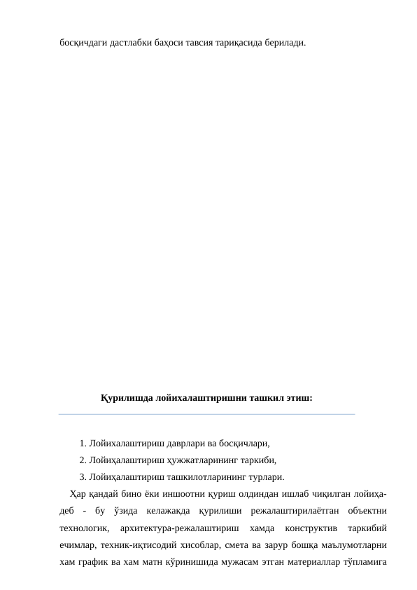 босқичдаги дастлабки баҳоси тавсия тариқасида берилади.
Қурилишда лойихалаштиришни ташкил этиш:
1. Лойихалаштириш даврлари ва босқичлари,
2. Лойиҳалаштириш ҳужжатларининг таркиби,
3. Лойиҳалаштириш ташкилотларининг турлари.
Ҳар қандай бино ёки иншоотни қуриш олдиндан ишлаб чиқилган лойиҳа-
деб - бу ўзида келажакда қурилиши режалаштирилаётган объектни
технологик, 
архитектура-режалаштириш 
хамда  конструктив  таркибий
ечимлар, техник-иқтисодий хисоблар, смета ва зарур бошқа маълумотларни
хам график ва хам матн кўринишида мужасам этган материаллар тўпламига

