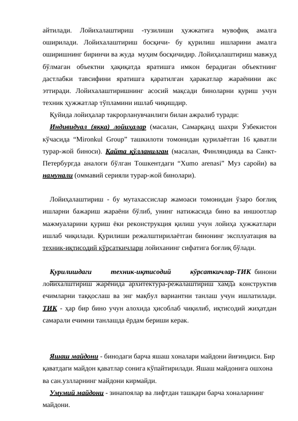 айтилади.  Лойихалаштириш  -тузилиши  ҳужжатига 
мувофиқ 
амалга
оширилади. Лойихалаштириш босқичи- бу қурилиш ишларини амалга
оширишнинг биринчи ва жуда муҳим босқичидир. Лойиҳалаштириш мавжуд
бўлмаган объектни ҳақиқатда яратишга имкон берадиган объектнинг
дастлабки тавсифини яратишга қаратилган ҳаракатлар жараёнини акс
эттиради. Лойихалаштиришнинг асосий мақсади биноларни қуриш учун
техник ҳужжатлар тўпламини ишлаб чиқишдир.
Қуйида лойиҳалар такрорланувчанлиги билан ажралиб туради:
Индивидуал
 
     (якка)
 
     лойиҳалар
 
  (масалан, Самарқанд шахри Ўзбекистон
кўчасида “Mironkul Group” ташкилоти томонидан қурилаётган 16 қаватли
турар-жой биноси).  Қайта қўлланилган (масалан, Финляндияда ва Санкт-
Петербургда аналоги бўлган Тошкентдаги “Xumo arenasi” Муз саройи) ва
намунали (оммавий серияли турар-жой бинолари).
Лойиҳалаштириш - бу мутахассислар жамоаси томонидан ўзаро боғлиқ
ишларни бажариш жараёни бўлиб, унинг натижасида бино ва иншоотлар
мажмуаларини қуриш ёки реконструкция қилиш учун лойиҳа ҳужжатлари
ишлаб чиқилади. Қурилиши режалштирилаётган бинонинг эксплуатация ва
техник-иқтисодий
 
   кўрсаткичлари
 
  лойиханинг сифатига боғлиқ бўлади.
Қурилишдаги     техник-иқтисодий     кўрсаткичлар-ТИК  бинони
лойихалштириш жарёнида архитектура-режалаштириш хамда конструктив
ечимларни таққослаш ва энг мақбул вариантни танлаш учун ишлатилади.
ТИК - ҳар бир бино учун алохида ҳисоблаб чиқилиб, иқтисодий жиҳатдан
самарали ечимни танлашда ёрдам бериши керак.
Яшаш майдони - бинодаги барча яшаш хоналари майдони йиғиндиси. Бир
қаватдаги майдон қаватлар сонига кўпайтирилади. Яшаш майдонига ошхона 
ва сан.узлларнинг майдони кирмайди.
Умумий майдони - зинапоялар ва лифтдан ташқари барча хоналарнинг
майдони.
