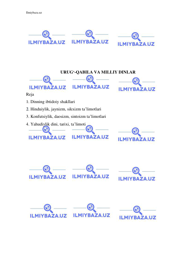 Ilmiybaza.uz 
 
 
 
 
 
 
 
 
URUG‘-QABILA VA MILLIY DINLAR 
 
 
Reja 
1. Dinning ibtidoiy shakllari 
2. Hinduiylik, jaynizm, sikxizm ta’limotlari 
3. Konfutsiylik, daosizm, sintoizm ta’limotlari 
4. Yahudiylik dini, tarixi, ta’limoti 
 
 
 
 
 
 
 
 
 
 
 
 
 
 
 
