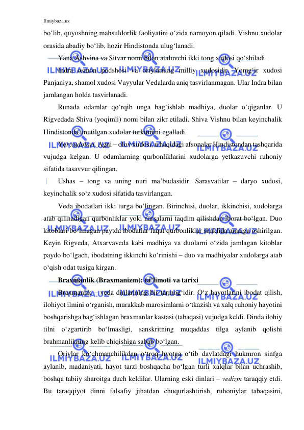 Ilmiybaza.uz 
 
bo‘lib, quyoshning mahsuldorlik faoliyatini o‘zida namoyon qiladi. Vishnu xudolar 
orasida abadiy bo‘lib, hozir Hindistonda ulug‘lanadi.  
Yana Ashvina va Sitvar nomi bilan ataluvchi ikki tong xudosi qo‘shiladi.  
Indra osmon podshosi va oriylarning milliy xudosidir. Yomg‘ir xudosi 
Panjaniya, shamol xudosi Vayyular Vedalarda aniq tasvirlanmagan. Ular Indra bilan 
jamlangan holda tasvirlanadi.  
Runada odamlar qo‘rqib unga bag‘ishlab madhiya, duolar o‘qiganlar. U 
Rigvedada Shiva (yoqimli) nomi bilan zikr etiladi. Shiva Vishnu bilan keyinchalik 
Hindistonda unutilgan xudolar turkumini egalladi. 
Yer xudolari. Agni – olov xudosi, u haqidagi afsonalar Hindistondan tashqarida 
vujudga kelgan. U odamlarning qurbonliklarini xudolarga yetkazuvchi ruhoniy 
sifatida tasavvur qilingan.  
Ushas – tong va uning nuri ma’budasidir. Sarasvatilar – daryo xudosi, 
keyinchalik so‘z xudosi sifatida tasvirlangan. 
Veda ibodatlari ikki turga bo‘lingan. Birinchisi, duolar, ikkinchisi, xudolarga 
atab qilinadigan qurbonliklar yoki narsalarni taqdim qilishdan iborat bo‘lgan. Duo 
kitoblari bo‘lmagan paytda ibodatlar faqat qurbonliklar shaklida amalga oshirilgan. 
Keyin Rigveda, Atxarvaveda kabi madhiya va duolarni o‘zida jamlagan kitoblar 
paydo bo‘lgach, ibodatning ikkinchi ko‘rinishi – duo va madhiyalar xudolarga atab 
o‘qish odat tusiga kirgan. 
Braxmanlik (Braxmanizm): ta’limoti va tarixi 
Braxmanlik – veda dinlarining bir tarmog‘idir. O‘z hayotlarini ibodat qilish, 
ilohiyot ilmini o‘rganish, murakkab marosimlarni o‘tkazish va xalq ruhoniy hayotini 
boshqarishga bag‘ishlagan braxmanlar kastasi (tabaqasi) vujudga keldi. Dinda ilohiy 
tilni o‘zgartirib bo‘lmasligi, sanskritning muqaddas tilga aylanib qolishi 
brahmanlikning kelib chiqishiga sabab bo‘lgan. 
Oriylar ko‘chmanchilikdan o‘troq hyotga o‘tib davlatdagi hukmron sinfga 
aylanib, madaniyati, hayot tarzi boshqacha bo‘lgan turli xalqlar bilan uchrashib, 
boshqa tabiiy sharoitga duch keldilar. Ularning eski dinlari – vedizm taraqqiy etdi. 
Bu taraqqiyot dinni falsafiy jihatdan chuqurlashtirish, ruhoniylar tabaqasini, 
