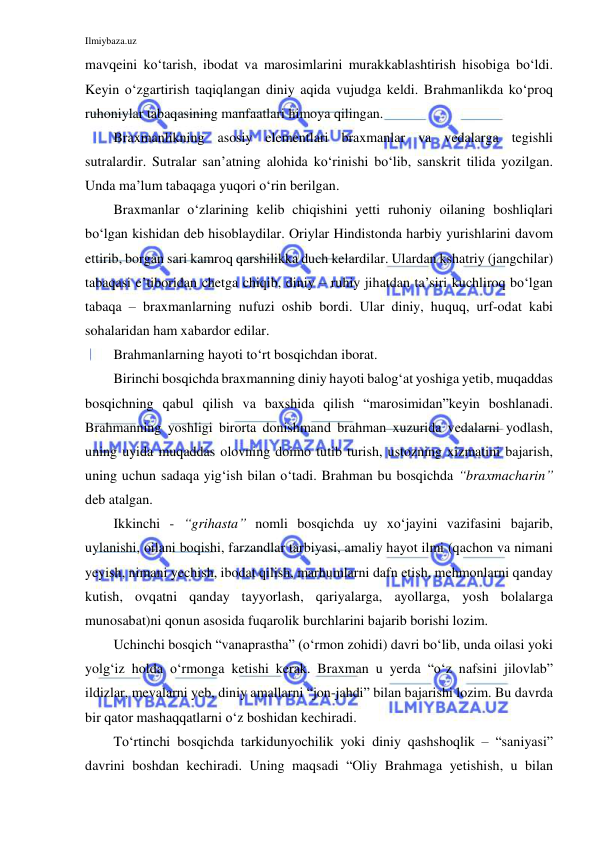 Ilmiybaza.uz 
 
mavqeini ko‘tarish, ibodat va marosimlarini murakkablashtirish hisobiga bo‘ldi. 
Keyin o‘zgartirish taqiqlangan diniy aqida vujudga keldi. Brahmanlikda ko‘proq 
ruhoniylar tabaqasining manfaatlari himoya qilingan.  
Braxmanlikning asosiy elementlari braxmanlar va vedalarga tegishli 
sutralardir. Sutralar san’atning alohida ko‘rinishi bo‘lib, sanskrit tilida yozilgan. 
Unda ma’lum tabaqaga yuqori o‘rin berilgan.  
Braxmanlar o‘zlarining kelib chiqishini yetti ruhoniy oilaning boshliqlari 
bo‘lgan kishidan deb hisoblaydilar. Oriylar Hindistonda harbiy yurishlarini davom 
ettirib, borgan sari kamroq qarshilikka duch kelardilar. Ulardan kshatriy (jangchilar) 
tabaqasi e’tiboridan chetga chiqib, diniy – ruhiy jihatdan ta’siri kuchliroq bo‘lgan 
tabaqa – braxmanlarning nufuzi oshib bordi. Ular diniy, huquq, urf-odat kabi 
sohalaridan ham xabardor edilar.  
Brahmanlarning hayoti to‘rt bosqichdan iborat.  
Birinchi bosqichda braxmanning diniy hayoti balog‘at yoshiga yetib, muqaddas 
bosqichning qabul qilish va baxshida qilish “marosimidan”keyin boshlanadi. 
Brahmanning yoshligi birorta donishmand brahman xuzurida vedalarni yodlash, 
uning uyida muqaddas olovning doimo tutib turish, ustozning xizmatini bajarish, 
uning uchun sadaqa yig‘ish bilan o‘tadi. Brahman bu bosqichda “braxmacharin” 
deb atalgan.  
Ikkinchi - “grihasta” nomli bosqichda uy xo‘jayini vazifasini bajarib, 
uylanishi, oilani boqishi, farzandlar tarbiyasi, amaliy hayot ilmi (qachon va nimani 
yeyish, nimani yechish, ibodat qilish, marhumlarni dafn etish, mehmonlarni qanday 
kutish, ovqatni qanday tayyorlash, qariyalarga, ayollarga, yosh bolalarga 
munosabat)ni qonun asosida fuqarolik burchlarini bajarib borishi lozim.  
Uchinchi bosqich “vanaprastha” (o‘rmon zohidi) davri bo‘lib, unda oilasi yoki 
yolg‘iz holda o‘rmonga ketishi kerak. Braxman u yerda “o‘z nafsini jilovlab” 
ildizlar, mevalarni yeb, diniy amallarni “jon-jahdi” bilan bajarishi lozim. Bu davrda 
bir qator mashaqqatlarni o‘z boshidan kechiradi. 
To‘rtinchi bosqichda tarkidunyochilik yoki diniy qashshoqlik – “saniyasi” 
davrini boshdan kechiradi. Uning maqsadi “Oliy Brahmaga yetishish, u bilan 
