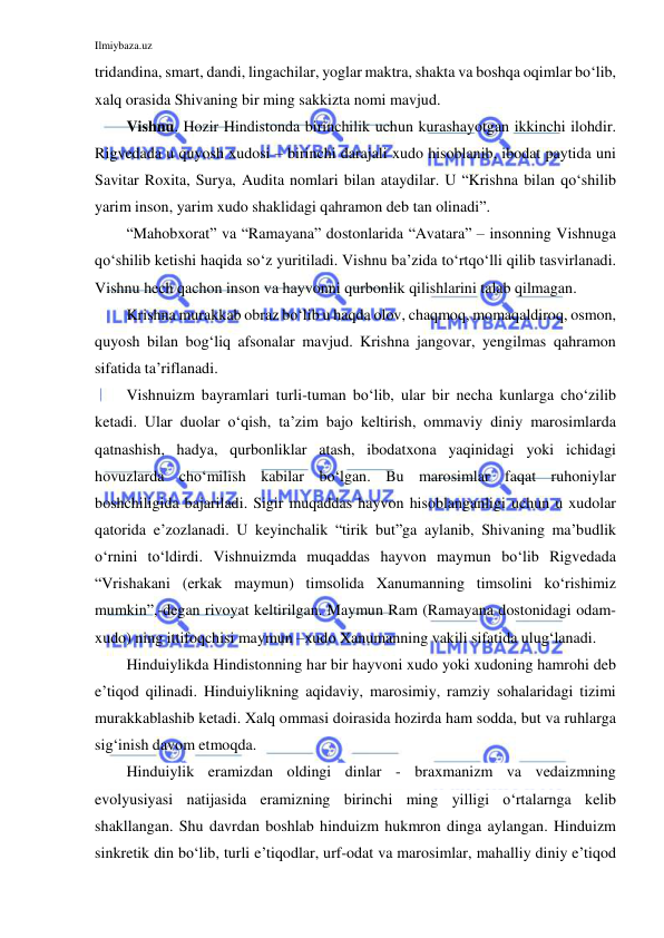 Ilmiybaza.uz 
 
tridandina, smart, dandi, lingachilar, yoglar maktra, shakta va boshqa oqimlar bo‘lib, 
xalq orasida Shivaning bir ming sakkizta nomi mavjud.  
Vishnu. Hozir Hindistonda birinchilik uchun kurashayotgan ikkinchi ilohdir. 
Rigvedada u quyosh xudosi – birinchi darajali xudo hisoblanib, ibodat paytida uni 
Savitar Roxita, Surya, Audita nomlari bilan ataydilar. U “Krishna bilan qo‘shilib 
yarim inson, yarim xudo shaklidagi qahramon deb tan olinadi”.  
“Mahobxorat” va “Ramayana” dostonlarida “Avatara” – insonning Vishnuga 
qo‘shilib ketishi haqida so‘z yuritiladi. Vishnu ba’zida to‘rtqo‘lli qilib tasvirlanadi. 
Vishnu hech qachon inson va hayvonni qurbonlik qilishlarini talab qilmagan.  
Krishna murakkab obraz bo‘lib u haqda olov, chaqmoq, momaqaldiroq, osmon, 
quyosh bilan bog‘liq afsonalar mavjud. Krishna jangovar, yengilmas qahramon 
sifatida ta’riflanadi.  
Vishnuizm bayramlari turli-tuman bo‘lib, ular bir necha kunlarga cho‘zilib 
ketadi. Ular duolar o‘qish, ta’zim bajo keltirish, ommaviy diniy marosimlarda 
qatnashish, hadya, qurbonliklar atash, ibodatxona yaqinidagi yoki ichidagi 
hovuzlarda cho‘milish kabilar bo‘lgan. Bu marosimlar faqat ruhoniylar 
boshchiligida bajariladi. Sigir muqaddas hayvon hisoblanganligi uchun u xudolar 
qatorida e’zozlanadi. U keyinchalik “tirik but”ga aylanib, Shivaning ma’budlik 
o‘rnini to‘ldirdi. Vishnuizmda muqaddas hayvon maymun bo‘lib Rigvedada 
“Vrishakani (erkak maymun) timsolida Xanumanning timsolini ko‘rishimiz 
mumkin”,-degan rivoyat keltirilgan. Maymun Ram (Ramayana dostonidagi odam-
xudo) ning ittifoqchisi maymun –xudo Xanumanning vakili sifatida ulug‘lanadi.  
Hinduiylikda Hindistonning har bir hayvoni xudo yoki xudoning hamrohi deb 
e’tiqod qilinadi. Hinduiylikning aqidaviy, marosimiy, ramziy sohalaridagi tizimi 
murakkablashib ketadi. Xalq ommasi doirasida hozirda ham sodda, but va ruhlarga 
sig‘inish davom etmoqda. 
Hinduiylik eramizdan oldingi dinlar - braxmanizm va vedaizmning 
evolyusiyasi natijasida eramizning birinchi ming yilligi o‘rtalarnga kelib 
shakllangan. Shu davrdan boshlab hinduizm hukmron dinga aylangan. Hinduizm 
sinkretik din bo‘lib, turli e’tiqodlar, urf-odat va marosimlar, mahalliy diniy e’tiqod 
