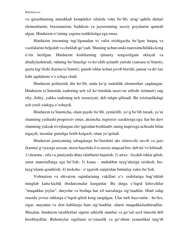 Ilmiybaza.uz 
 
va qarashlarning murakkab kompleksi sifatida voke bo‘lib, urug‘-qabila dinlari 
elementlarini, braxmanizm, buddizm va jaynizmning asosiy goyalarini qamrab 
algan. Hinduizm o‘zining yagona tashkilotiga ega emas. 
Hinduizm insonning tug‘ilganadan to vafot etishigacha bo‘lgan huquq va 
vazifalarini belgalab va cheklab qo‘yadi. Shuning uchun unda marosimchilikka keng 
o‘rin berilgan. Hinduizm kishilarning ijtimoiy tengsizligani oklaydi va 
abadiylashtiradi, ruhning bo‘lmasligi va ko‘chib aylanib yurishi (sansara ta’limoti), 
qayta tug‘ilishi (karma ta’limoti), gunoh ishlar uchun javob berishi, jannat va do‘zax 
kabi aqidalarni o‘z ichiga oladi. 
Hinduizm politeistik din bo‘lib, unda ko‘p xudolilik elementlari saqdangan. 
Hinduizm ta’limotida xudoning uch xil ko‘rinishda tasavvur etilishi (trimurti) eng 
oliy, ilohiy, yakka xudoning uch xususiyati, deb talqin qilinadi. Bu xristianlikdagi 
uch yuzli xudoga o‘xshaydi. 
Hinduizm ta’limoticha, olam paydo bo‘lib, yemirilib, yo‘q bo‘lib turadi, ya’ni 
olamning yashashi progressiv emas, aksincha, regressiv xarakterga ega; har bir davr 
olamning yuksak rivojlangan cho‘qqisidan boshlanib, uning inqirozga uchrashi bilan 
tugaydi, insonlar gunohga botib ketgach, olam yo‘qoladi. 
Hinduizm jamiyatning tabaqalarga bo‘linishini aks ettiruvchi savob va jazo 
(karma) g‘oyasiga asosan, inson hayotida 4 ta asosiy maqsad bor, deb da’vo kilinadi: 
1) dxarma - oila va jamiyatda diniy talablarni bajarish: 2) artxa - foydali ishlar qilish, 
zarur materiallarga ega bo‘lish; 3) kama - muhabbat tuyg‘ulariga erishish, his-
tuyg‘ularni qondirish; 4) moksha - o‘zgarish zanjiridan butunlay xalos bo‘lish. 
Vishnuizm va shivaizm oqimlarining vakillari o‘z xudolariga bag‘ishlab 
minglab katta-kichik ibodatxonalar kurganlar. Bu dinga e’tiqod kiluvchilar 
"muqaddas joylar", daryolar va boshqa har xil narsalarga sig‘inadilar. Hind xalqi 
orasida yovuz ruhlarga e’tiqod qilish keng tarqalgan. Ular turli hayvonlar - ho‘kiz, 
sigar, maymun va ilon kabilarga ham sig‘inadilar, ularni muqaddaslashtiradilar. 
Masalan, hinduizm tarafdorlari sigirni sahiylik manbai va go‘zal ayol timsoln deb 
hisoblaydilar. Ruhoniylar sigirlarni so‘ymaslik va go‘shtini yemaslikni targ‘ib 
