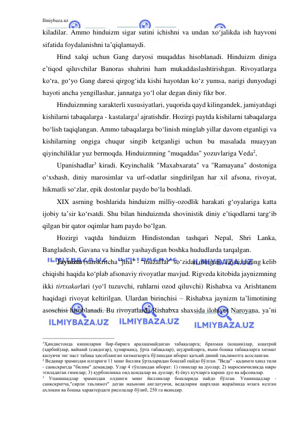 Ilmiybaza.uz 
 
kiladilar. Ammo hinduizm sigar sutini ichishni va undan xo‘jalikda ish hayvoni 
sifatida foydalanishni ta’qiqlamaydi. 
Hind xalqi uchun Gang daryosi muqaddas hisoblanadi. Hinduizm diniga 
e’tiqod qiluvchilar Banoras shahrini ham mukaddaslashtirishgan. Rivoyatlarga 
ko‘ra, go‘yo Gang daresi qirgog‘ida kishi hayotdan ko‘z yumsa, narigi dunyodagi 
hayoti ancha yengillashar, jannatga yo‘l olar degan diniy fikr bor. 
Hinduizmning xarakterli xususiyatlari, yuqorida qayd kilingandek, jamiyatdagi 
kishilarni tabaqalarga - kastalarga1 ajratishdir. Hozirgi paytda kishilarni tabaqalarga 
bo‘lish taqiqlangan. Ammo tabaqalarga bo‘linish minglab yillar davom etganligi va 
kishilarning ongiga chuqur singib ketganligi uchun bu masalada muayyan 
qiyinchiliklar yuz bermoqda. Hinduizmning "muqaddas" yozuvlariga Veda2,  
Upanishadlar3 kiradi. Keyinchalik "Maxabxarata" va "Ramayana" dostoniga 
o‘xshash, diniy marosimlar va urf-odatlar singdirilgan har xil afsona, rivoyat, 
hikmatli so‘zlar, epik dostonlar paydo bo‘la boshladi. 
XIX asrning boshlarida hinduizm milliy-ozodlik harakati g‘oyalariga katta 
ijobiy ta’sir ko‘rsatdi. Shu bilan hinduizmda shovinistik diniy e’tiqodlarni targ‘ib 
qilgan bir qator oqimlar ham paydo bo‘lgan. 
Hozirgi vaqtda hinduizm Hindistondan tashqari Nepal, Shri Lanka, 
Bangladesh, Gavana va hindlar yashaydigan boshka hududlarda tarqalgan. 
Jaynizm (sanskritcha “jina” - “muzaffar” so‘zidan olingan). Jaynizmning kelib 
chiqishi haqida ko‘plab afsonaviy rivoyatlar mavjud. Rigveda kitobida jaynizmning 
ikki tirtxakarlari (yo‘l tuzuvchi, ruhlarni ozod qiluvchi) Rishabxa va Arishtanem 
haqidagi rivoyat keltirilgan. Ulardan birinchisi – Rishabxa jaynizm ta’limotining 
asoschisi hisoblanadi. Bu rivoyatlarda Rishabxa shaxsida ilohiyot Naroyana, ya’ni 
                                                           
1Ҳиндистонда кишиларни бир-бирига аралашмайдиган табақаларга; брахман (кощин)лар, кшатрий 
(ҳарбий)лар, вайший (савдогар), ҳунарманд, ўрта табақалар), шудрийларга, яъни бошқа табақаларга хизмат 
қилувчи энг паст табақа ҳисобланган хизматкорга бўлишдан иборат қатьий диний таьлимотга асосланган. 
2 Ведаиар эрамиздан илгариги 11 минг йиллик ўрталаридан бошлаб пайдо бўлган. "Веда" - қадимги ҳинд тили 
- санкскритда "билим" демакдир. Улар 4 тўпламдан иборат: 1) гимнлар ва дуолар; 2) маросимчиликда ижро 
этиладиган гимнлар; 3) қурбонликка оид қоидалар ва дуолар; 4) ёвуз кучларга карши дуо ва афсоналар. 
3 Упанишадлар эрамиздан олдинги минг йилликлар бошларида пайдо бўлган. Упанишадлар - 
санкскритча,"сирли таълимот" деган маънони англатувчи, ведаларни шархлаш жараёнида юзага келган 
ахлоқни ва бошқа характердаги рисолалар бўлиб, 250 га яқиндир. 
