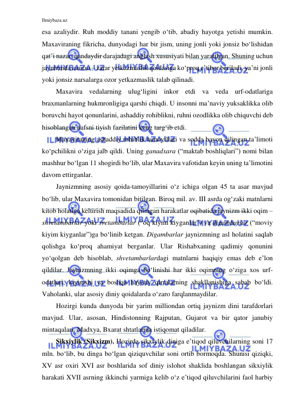 Ilmiybaza.uz 
 
esa azaliydir. Ruh moddiy tanani yengib o‘tib, abadiy hayotga yetishi mumkin. 
Maxaviraning fikricha, dunyodagi har bir jism, uning jonli yoki jonsiz bo‘lishidan 
qat’i nazar, qandaydir darajadagi anglash xususiyati bilan yaratilgan. Shuning uchun 
jaynizmda axinsa – zarar yetkazmaslik qoidasiga ko‘proq e’tibor beriladi, ya’ni jonli 
yoki jonsiz narsalarga ozor yetkazmaslik talab qilinadi. 
Maxavira vedalarning ulug‘ligini inkor etdi va veda urf-odatlariga 
braxmanlarning hukmronligiga qarshi chiqdi. U insonni ma’naviy yuksaklikka olib 
boruvchi hayot qonunlarini, ashaddiy rohiblikni, ruhni ozodlikka olib chiquvchi deb 
hisoblangan nafsni tiyish fazilatini keng targ‘ib etdi. 
Maxaviraning ashaddiy rohiblik tamoyillari va sodda bayon qilingan ta’limoti 
ko‘pchilikni o‘ziga jalb qildi. Uning ganadxara (“maktab boshliqlari”) nomi bilan 
mashhur bo‘lgan 11 shogirdi bo‘lib, ular Maxavira vafotidan keyin uning ta’limotini 
davom ettirganlar. 
Jaynizmning asosiy qoida-tamoyillarini o‘z ichiga olgan 45 ta asar mavjud 
bo‘lib, ular Maxavira tomonidan bitilgan. Biroq mil. av. III asrda og‘zaki matnlarni 
kitob holatiga keltirish maqsadida qilingan harakatlar oqibatida jaynizm ikki oqim – 
shvetambarlar yoki svetambarlar (“oq kiyim kiyganlar”) va digambarlar (“moviy 
kiyim kiyganlar”)ga bo‘linib ketgan. Digambarlar jaynizmning asl holatini saqlab 
qolishga ko‘proq ahamiyat berganlar. Ular Rishabxaning qadimiy qonunini 
yo‘qolgan deb hisoblab, shvetambarlardagi matnlarni haqiqiy emas deb e’lon 
qildilar. Jaynizmning ikki oqimga bo‘linishi har ikki oqimning o‘ziga xos urf-
odatlari, kiyinishi va boshqa hayotiy qirralarning shakllanishiga sabab bo‘ldi. 
Vaholanki, ular asosiy diniy qoidalarda o‘zaro farqlanmaydilar. 
Hozirgi kunda dunyoda bir yarim milliondan ortiq jaynizm dini tarafdorlari 
mavjud. Ular, asosan, Hindistonning Rajputan, Gujarot va bir qator janubiy 
mintaqalari, Madxya, Bxarat shtatlarida istiqomat qiladilar. 
Sikxiylik (Sikxizm). Hozirda sikxiylik diniga e’tiqod qiluvchilarning soni 17 
mln. bo‘lib, bu dinga bo‘lgan qiziquvchilar soni ortib bormoqda. Shunisi qiziqki, 
XV asr oxiri XVI asr boshlarida sof diniy islohot shaklida boshlangan sikxiylik 
harakati XVII asrning ikkinchi yarmiga kelib o‘z e’tiqod qiluvchilarini faol harbiy 
