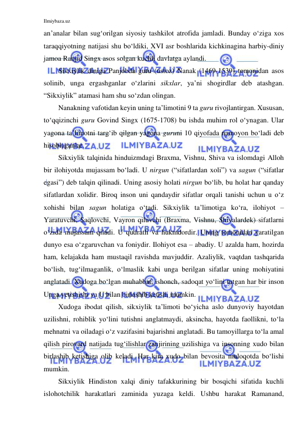 Ilmiybaza.uz 
 
an’analar bilan sug‘orilgan siyosiy tashkilot atrofida jamladi. Bunday o‘ziga xos 
taraqqiyotning natijasi shu bo‘ldiki, XVI asr boshlarida kichkinagina harbiy-diniy 
jamoa Ranjid Singx asos solgan kuchli davlatga aylandi. 
Sikxiylik diniga Panjobda guru (ustoz) Nanak (1469-1539) tomonidan asos 
solinib, unga ergashganlar o‘zlarini sikxlar, ya’ni shogirdlar deb atashgan. 
“Sikxiylik” atamasi ham shu so‘zdan olingan. 
Nanakning vafotidan keyin uning ta’limotini 9 ta guru rivojlantirgan. Xususan, 
to‘qqizinchi guru Govind Singx (1675-1708) bu ishda muhim rol o‘ynagan. Ular 
yagona ta’limotni targ‘ib qilgan yagona guruni 10 qiyofada namoyon bo‘ladi deb 
hisoblaganlar. 
Sikxiylik talqinida hinduizmdagi Braxma, Vishnu, Shiva va islomdagi Alloh 
bir ilohiyotda mujassam bo‘ladi. U nirgun (“sifatlardan xoli”) va sagun (“sifatlar 
egasi”) deb talqin qilinadi. Uning asosiy holati nirgun bo‘lib, bu holat har qanday 
sifatlardan xolidir. Biroq inson uni qandaydir sifatlar orqali tanishi uchun u o‘z 
xohishi bilan sagun holatiga o‘tadi. Sikxiylik ta’limotiga ko‘ra, ilohiyot – 
Yaratuvchi, Saqlovchi, Vayron qiluvchi (Braxma, Vishnu, Shivalardek) sifatlarni 
o‘zida mujassam qiladi. U qudratli va hukmdordir. Uning tomonidan yaratilgan 
dunyo esa o‘zgaruvchan va foniydir. Ilohiyot esa – abadiy. U azalda ham, hozirda 
ham, kelajakda ham mustaqil ravishda mavjuddir. Azaliylik, vaqtdan tashqarida 
bo‘lish, tug‘ilmaganlik, o‘lmaslik kabi unga berilgan sifatlar uning mohiyatini 
anglatadi. Xudoga bo‘lgan muhabbat, ishonch, sadoqat yo‘lini tutgan har bir inson 
Unga yetishishi va U bilan birlashib ketishi mumkin.  
Xudoga ibodat qilish, sikxiylik ta’limoti bo‘yicha aslo dunyoviy hayotdan 
uzilishni, rohiblik yo‘lini tutishni anglatmaydi, aksincha, hayotda faollikni, to‘la 
mehnatni va oiladagi o‘z vazifasini bajarishni anglatadi. Bu tamoyillarga to‘la amal 
qilish pirovard natijada tug‘ilishlar zanjirining uzilishiga va insonning xudo bilan 
birlashib ketishiga olib keladi. Har kim xudo bilan bevosita muloqotda bo‘lishi 
mumkin. 
Sikxiylik Hindiston xalqi diniy tafakkurining bir bosqichi sifatida kuchli 
islohotchilik harakatlari zaminida yuzaga keldi. Ushbu harakat Ramanand, 
