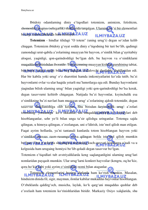 Ilmiybaza.uz 
 
 
Ibtidoiy odamlarning diniy e’tiqodlari totemizm, animizm, fetishizm, 
shomonlik, magiya (sehrgarlik) shakllarida tarqalgan. Ularning ba’zi bir elementlari 
hozirgi zamon dinlarida ham uchraydi. 
Totemizm - hindlar tilidagi "O totem" (uning urug‘i) degan so‘zdan kelib 
chiqqan. Totemizm ibtidoiy g‘oyat sodda diniy e’tiqodning bir turi bo‘lib, qadimgi 
zamondagi urut-qabila a’zolarining muayyan bir hayvon, o‘simlik bilan g‘ayritabiiy 
aloqasi, yaqinligi, qon-qarindoshligi bo‘lgan deb, bu hayvon va o‘simliklarni 
muqaddaslashtirishdan iboratdir. Totemizmning muayyan kishilar guruhining tabiat, 
binobarin, tashqi muhit bilan bog‘liqligini ifodalovchi dastlabki shakllaridan edi. 
Har bir kabila yoki urug‘ o‘z sharoitini hamda imkoniyatlarini ko‘zda tutib, ba’zi 
hayvonlarni ovlar va ular haqida yetarli ma’lumotlarga ega edi. Bunday hayvonlarni 
yaqindan bilish ularning urug‘ bilan yaqinligi yoki qon-qarindoshligi bo‘lsa kerak, 
degan tasavvurni keltirib chiqargan. Natijada ba’zi hayvonlar, ksyinchalik esa 
o‘simlikning ba’zi navlari ham muayyan urug‘ a’zolarining ajdodi-totemidir, degan 
tasavvur shakllanishiga olib kelgan. Shu boisdan keyinchalik urug‘ a’zolari 
totemning "yordamiga" ko‘z tikkanlar, uni muqaddaslashtirib, o‘z homiylari deb 
hisoblanganlar, sehr yo‘li bilan unga ta’sir qilishga uringanlar. Totemga sajda 
qilingan, u himoya qilingan, e’zozlangan, uni o‘ldirish, iste’mol qilish man etilgan. 
Faqat ayrim hollarda, ya’ni tantanali kunlarda totem hisoblangan hayvon yoki 
o‘simlikni maxsus rasm-rusumga rioya qilingan holda iste’mol qilish mumkin 
bo‘lgan. Urut a’zolarida shundagina totemning kuch-quvvati kishilarga o‘tadi va u 
kelgusida ham urugaing homiysi bo‘lib qoladi degan tasavvur bo‘lgan. 
Totemizm e’tiqodlari tub avstriyaliklarda keng saqlanganligini ularning urug‘lari 
nomlaridan payqash mumkin. Ular urug‘larni konkret hayvoilar (kengru, oq ho‘kiz, 
qora ho‘kiz kabi yoki ayrim o‘simliklar) nomi bilan ataganlar. 
Totemizm elementlarini hozirgi dinlarda ham ko‘rish mumkin. Masalan, 
hinduizm dinida fil, sigir, maymun, ilonlar kabilar mukaddas hayvonlar hisoblangan. 
O‘zbeklarda qaldirg‘och, musicha, laylak, ko‘k qarg‘ani muqaddas qushlar deb 
e’zozlash ham totemizm ko‘rinishlaridan biridir. Markaziy Osiyo xalqlarida, shu 
