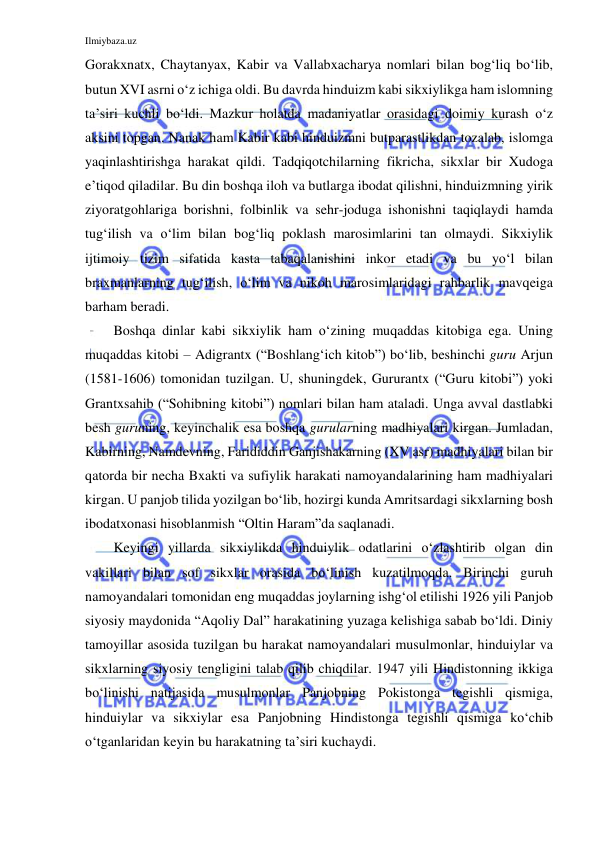 Ilmiybaza.uz 
 
Gorakxnatx, Chaytanyax, Kabir va Vallabxacharya nomlari bilan bog‘liq bo‘lib, 
butun XVI asrni o‘z ichiga oldi. Bu davrda hinduizm kabi sikxiylikga ham islomning 
ta’siri kuchli bo‘ldi. Mazkur holatda madaniyatlar orasidagi doimiy kurash o‘z 
aksini topgan. Nanak ham Kabir kabi hinduizmni butparastlikdan tozalab, islomga 
yaqinlashtirishga harakat qildi. Tadqiqotchilarning fikricha, sikxlar bir Xudoga 
e’tiqod qiladilar. Bu din boshqa iloh va butlarga ibodat qilishni, hinduizmning yirik 
ziyoratgohlariga borishni, folbinlik va sehr-joduga ishonishni taqiqlaydi hamda 
tug‘ilish va o‘lim bilan bog‘liq poklash marosimlarini tan olmaydi. Sikxiylik 
ijtimoiy tizim sifatida kasta tabaqalanishini inkor etadi va bu yo‘l bilan 
braxmanlarning tug‘ilish, o‘lim va nikoh marosimlaridagi rahbarlik mavqeiga 
barham beradi. 
Boshqa dinlar kabi sikxiylik ham o‘zining muqaddas kitobiga ega. Uning 
muqaddas kitobi – Adigrantx (“Boshlang‘ich kitob”) bo‘lib, beshinchi guru Arjun 
(1581-1606) tomonidan tuzilgan. U, shuningdek, Gururantx (“Guru kitobi”) yoki 
Grantxsahib (“Sohibning kitobi”) nomlari bilan ham ataladi. Unga avval dastlabki 
besh guruning, keyinchalik esa boshqa gurularning madhiyalari kirgan. Jumladan, 
Kabirning, Namdevning, Farididdin Ganjishakarning (XV asr) madhiyalari bilan bir 
qatorda bir necha Bxakti va sufiylik harakati namoyandalarining ham madhiyalari 
kirgan. U panjob tilida yozilgan bo‘lib, hozirgi kunda Amritsardagi sikxlarning bosh 
ibodatxonasi hisoblanmish “Oltin Haram”da saqlanadi. 
Keyingi yillarda sikxiylikda hinduiylik odatlarini o‘zlashtirib olgan din 
vakillari bilan sof sikxlar orasida bo‘linish kuzatilmoqda. Birinchi guruh 
namoyandalari tomonidan eng muqaddas joylarning ishg‘ol etilishi 1926 yili Panjob 
siyosiy maydonida “Aqoliy Dal” harakatining yuzaga kelishiga sabab bo‘ldi. Diniy 
tamoyillar asosida tuzilgan bu harakat namoyandalari musulmonlar, hinduiylar va 
sikxlarning siyosiy tengligini talab qilib chiqdilar. 1947 yili Hindistonning ikkiga 
bo‘linishi natijasida musulmonlar Panjobning Pokistonga tegishli qismiga, 
hinduiylar va sikxiylar esa Panjobning Hindistonga tegishli qismiga ko‘chib 
o‘tganlaridan keyin bu harakatning ta’siri kuchaydi. 
