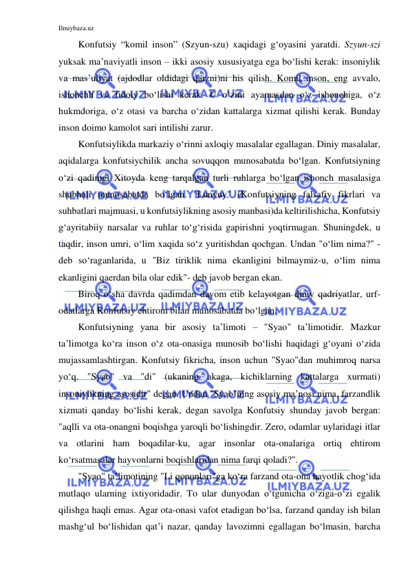 Ilmiybaza.uz 
 
Konfutsiy “komil inson” (Szyun-szu) xaqidagi g‘oyasini yaratdi. Szyun-szi 
yuksak ma’naviyatli inson – ikki asosiy xususiyatga ega bo‘lishi kerak: insoniylik 
va mas’uliyat (ajdodlar oldidagi qarzni)ni his qilish. Komil inson, eng avvalo, 
ishonchli va fidoiy bo‘lishi kerak. U o‘zini ayamasdan o‘z ishonchiga, o‘z 
hukmdoriga, o‘z otasi va barcha o‘zidan kattalarga xizmat qilishi kerak. Bunday 
inson doimo kamolot sari intilishi zarur.  
Konfutsiylikda markaziy o‘rinni axloqiy masalalar egallagan. Diniy masalalar, 
aqidalarga konfutsiychilik ancha sovuqqon munosabatda bo‘lgan. Konfutsiyning 
o‘zi qadimgi Xitoyda keng tarqalgan turli ruhlarga bo‘lgan ishonch masalasiga 
shubhali munosabatda bo‘lgan. "Lunyuy" (Konfutsiyning falsafiy fikrlari va 
suhbatlari majmuasi, u konfutsiylikning asosiy manbasi)da keltirilishicha, Konfutsiy 
g‘ayritabiiy narsalar va ruhlar to‘g‘risida gapirishni yoqtirmagan. Shuningdek, u 
taqdir, inson umri, o‘lim xaqida so‘z yuritishdan qochgan. Undan "o‘lim nima?" - 
deb so‘raganlarida, u "Biz tiriklik nima ekanligini bilmaymiz-u, o‘lim nima 
ekanligini qaerdan bila olar edik"- deb javob bergan ekan. 
Biroq o‘sha davrda qadimdan davom etib kelayotgan diniy qadriyatlar, urf-
odatlarga Konfutsiy ehtirom bilan munosabatda bo‘lgan. 
Konfutsiyning yana bir asosiy ta’limoti – "Syao" ta’limotidir. Mazkur 
ta’limotga ko‘ra inson o‘z ota-onasiga munosib bo‘lishi haqidagi g‘oyani o‘zida 
mujassamlashtirgan. Konfutsiy fikricha, inson uchun "Syao"dan muhimroq narsa 
yo‘q. "Syao" va "di" (ukaning akaga, kichiklarning kattalarga xurmati) 
insoniylikning asosidir" degan. Undan "Syao"ning asosiy ma’nosi nima, farzandlik 
xizmati qanday bo‘lishi kerak, degan savolga Konfutsiy shunday javob bergan: 
"aqlli va ota-onangni boqishga yaroqli bo‘lishingdir. Zero, odamlar uylaridagi itlar 
va otlarini ham boqadilar-ku, agar insonlar ota-onalariga ortiq ehtirom 
ko‘rsatmasalar hayvonlarni boqishlaridan nima farqi qoladi?". 
"Syao" ta’limotining "Li qonunlari"ga ko‘ra farzand ota-ona hayotlik chog‘ida 
mutlaqo ularning ixtiyoridadir. To ular dunyodan o‘tgunicha o‘ziga-o‘zi egalik 
qilishga haqli emas. Agar ota-onasi vafot etadigan bo‘lsa, farzand qanday ish bilan 
mashg‘ul bo‘lishidan qat’i nazar, qanday lavozimni egallagan bo‘lmasin, barcha 
