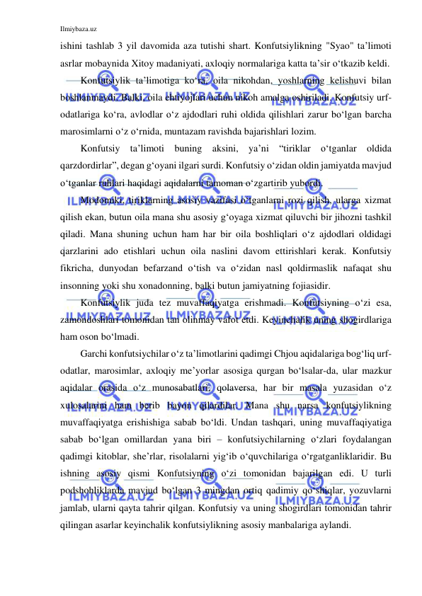 Ilmiybaza.uz 
 
ishini tashlab 3 yil davomida aza tutishi shart. Konfutsiylikning "Syao" ta’limoti 
asrlar mobaynida Xitoy madaniyati, axloqiy normalariga katta ta’sir o‘tkazib keldi.  
Konfutsiylik ta’limotiga ko‘ra, oila nikohdan, yoshlarning kelishuvi bilan 
boshlanmaydi. Balki, oila ehtiyojlari uchun nikoh amalga oshiriladi. Konfutsiy urf-
odatlariga ko‘ra, avlodlar o‘z ajdodlari ruhi oldida qilishlari zarur bo‘lgan barcha 
marosimlarni o‘z o‘rnida, muntazam ravishda bajarishlari lozim.  
Konfutsiy ta’limoti buning aksini, ya’ni “tiriklar o‘tganlar oldida 
qarzdordirlar”, degan g‘oyani ilgari surdi. Konfutsiy o‘zidan oldin jamiyatda mavjud 
o‘tganlar ruhlari haqidagi aqidalarni tamoman o‘zgartirib yubordi.  
Modomiki, tiriklarning asosiy vazifasi o‘tganlarni rozi qilish, ularga xizmat 
qilish ekan, butun oila mana shu asosiy g‘oyaga xizmat qiluvchi bir jihozni tashkil 
qiladi. Mana shuning uchun ham har bir oila boshliqlari o‘z ajdodlari oldidagi 
qarzlarini ado etishlari uchun oila naslini davom ettirishlari kerak. Konfutsiy 
fikricha, dunyodan befarzand o‘tish va o‘zidan nasl qoldirmaslik nafaqat shu 
insonning yoki shu xonadonning, balki butun jamiyatning fojiasidir. 
Konfutsiylik juda tez muvaffaqiyatga erishmadi. Konfutsiyning o‘zi esa, 
zamondoshlari tomonidan tan olinmay vafot etdi. Keyinchalik uning shogirdlariga 
ham oson bo‘lmadi.  
Garchi konfutsiychilar o‘z ta’limotlarini qadimgi Chjou aqidalariga bog‘liq urf-
odatlar, marosimlar, axloqiy me’yorlar asosiga qurgan bo‘lsalar-da, ular mazkur 
aqidalar orasida o‘z munosabatlari, qolaversa, har bir masala yuzasidan o‘z 
xulosalarini ham berib bayon qilardilar. Mana shu narsa konfutsiylikning 
muvaffaqiyatga erishishiga sabab bo‘ldi. Undan tashqari, uning muvaffaqiyatiga 
sabab bo‘lgan omillardan yana biri – konfutsiychilarning o‘zlari foydalangan 
qadimgi kitoblar, she’rlar, risolalarni yig‘ib o‘quvchilariga o‘rgatganliklaridir. Bu 
ishning asosiy qismi Konfutsiyning o‘zi tomonidan bajarilgan edi. U turli 
podshohliklarda mavjud bo‘lgan 3 mingdan ortiq qadimiy qo‘shiqlar, yozuvlarni 
jamlab, ularni qayta tahrir qilgan. Konfutsiy va uning shogirdlari tomonidan tahrir 
qilingan asarlar keyinchalik konfutsiylikning asosiy manbalariga aylandi.  
