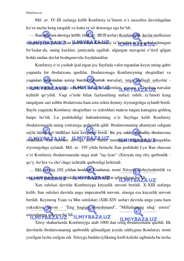 Ilmiybaza.uz 
 
Mil. av. IV-III asrlarga kelib Konfutsiy ta’limoti o‘z asoschisi davridagidan 
ko‘ra ancha keng tarqaldi va katta ta’sir doirasiga ega bo‘ldi.  
Xan sulolasi davriga kelib, (mil. av. III-II asrlar) Konfutsiylik davlat mafkurasi 
darajasiga ko‘tarildi. Xan podshohlari Konfutsiy ta’limotini to‘liq qabul qilmagan 
bo‘lsalar-da, uning kuchini, jamiyatda egallab, ulgurgan mavqeini e’tirof qilgan 
holda undan davlat boshqaruvida foydalandilar.  
Konfutsiy o‘zi yashab ijod etgan joy Suyfuda vafot etgandan keyin uning qabri 
yaqinida bir ibodatxona qurdilar. Ibodatxonaga Konfutsiyning shogirdlari va 
yaqinlari tomonidan uning barcha tabarruk narsalari, unga taalluqli ashyolar - 
yozgan asarlari, musiqa asboblari, ro‘zg‘or anjomlari, aravasi va boshqa narsalar 
keltirib qo‘yildi. Vaqt o‘tishi bilan faylasufning nufuzi oshib, ta’limoti keng 
tarqalgani sari ushbu ibodatxona ham asta-sekin doimiy ziyoratgohga aylanib bordi. 
Suyfu yaqinida Konfutsiy shogirdlari va izdoshlari makon tutgan kattagina qishloq 
barpo bo‘ldi. Lu podshohligi hukmdorining o‘zi Suyfuga kelib Konfutsiy 
ibodatxonasida uning xotirasiga qurbonlik qildi. Ibodatxonaning ahamiyati oshgani 
sayin uning yer mulklari ham kengayib bordi. Bu joy oddiy mahalliy ibodatxona 
shaklidan Xan sulolasi davriga kelib butun mamlakat miqyosidagi muqaddas 
ziyoratgohga aylandi. Mil. av. 195 yilda birinchi Xan podshohi Lyu Ban shaxsan 
o‘zi Konfutsiy ibodatxonasida unga atab "tay-lyao" (Xitoyda eng oliy qurbonlik - 
qo‘y, ho‘kiz va cho‘chqa) uchtalik qurbonligi keltiradi.  
Mil.avvalgi 195 yildan boshlab Konfutsiy nomi Xitoyda ilohiylashtirildi va 
unga atab muntazam qoidalar asosida qurbonliklar qilinadigan bo‘ldi. 
Xan sulolasi davrida Konfutsiyga knyazlik unvoni berildi. X-XIII asrlarga 
kelib, Sun sulolasi davrida unga imperatorlik unvoni, otasiga esa knyazlik unvoni 
berildi. Keyinroq Yuan va Min sulolalari (XIII-XIV asrlar) davrida unga yana ham 
yuksakroq unvon – "Eng haqiqiy donishmand", "Millatlarning ulug‘ ustozi" 
unvonlariga sazovor bo‘ldi.  
Xitoy shaharlarida Konfutsiyga atab 1000 dan ortiq ibodatxonalar qurildi. Ilk 
davrlarda ibodatxonaning qurbonlik qilinadigan joyida oddiygina Konfutsiy nomi 
yozilgan lavha osilgan edi. Xitoyga buddaviylikning kirib kelishi oqibatida bu lavha 
